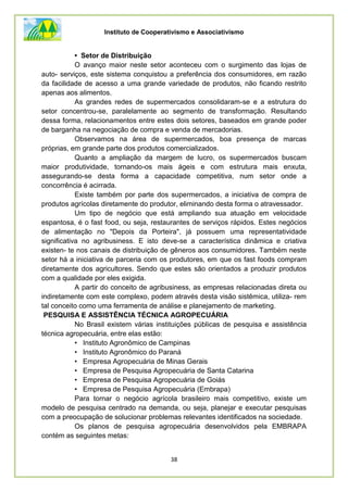 Instituto de Cooperativismo e Associativismo
38
• Setor de Distribuição
O avanço maior neste setor aconteceu com o surgimento das lojas de
auto- serviços, este sistema conquistou a preferência dos consumidores, em razão
da facilidade de acesso a uma grande variedade de produtos, não ficando restrito
apenas aos alimentos.
As grandes redes de supermercados consolidaram-se e a estrutura do
setor concentrou-se, paralelamente ao segmento de transformação. Resultando
dessa forma, relacionamentos entre estes dois setores, baseados em grande poder
de barganha na negociação de compra e venda de mercadorias.
Observamos na área de supermercados, boa presença de marcas
próprias, em grande parte dos produtos comercializados.
Quanto a ampliação da margem de lucro, os supermercados buscam
maior produtividade, tornando-os mais ágeis e com estrutura mais enxuta,
assegurando-se desta forma a capacidade competitiva, num setor onde a
concorrência é acirrada.
Existe também por parte dos supermercados, a iniciativa de compra de
produtos agrícolas diretamente do produtor, eliminando desta forma o atravessador.
Um tipo de negócio que está ampliando sua atuação em velocidade
espantosa, é o fast food, ou seja, restaurantes de serviços rápidos. Estes negócios
de alimentação no "Depois da Porteira", já possuem uma representatividade
significativa no agribusiness. E isto deve-se a característica dinâmica e criativa
existen- te nos canais de distribuição de gêneros aos consumidores. Também neste
setor há a iniciativa de parceria com os produtores, em que os fast foods compram
diretamente dos agricultores. Sendo que estes são orientados a produzir produtos
com a qualidade por eles exigida.
A partir do conceito de agribusiness, as empresas relacionadas direta ou
indiretamente com este complexo, podem através desta visão sistêmica, utiliza- rem
tal conceito como uma ferramenta de análise e planejamento de marketing.
PESQUISA E ASSISTÊNCIA TÉCNICA AGROPECUÁRIA
No Brasil existem várias instituições públicas de pesquisa e assistência
técnica agropecuária, entre elas estão:
• Instituto Agronômico de Campinas
• Instituto Agronômico do Paraná
• Empresa Agropecuária de Minas Gerais
• Empresa de Pesquisa Agropecuária de Santa Catarina
• Empresa de Pesquisa Agropecuária de Goiás
• Empresa de Pesquisa Agropecuária (Embrapa)
Para tornar o negócio agrícola brasileiro mais competitivo, existe um
modelo de pesquisa centrado na demanda, ou seja, planejar e executar pesquisas
com a preocupação de solucionar problemas relevantes identificados na sociedade.
Os planos de pesquisa agropecuária desenvolvidos pela EMBRAPA
contém as seguintes metas:
 