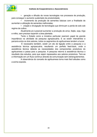 Instituto de Cooperativismo e Associativismo
39
• geração e difusão de novas tecnologias nos processos de produção,
para conseguir o aumento sustentado da produtividade;
• incremento da produção de sementes básicas com a finalidade de
aumentar a utilização de sementes melhoradas;
• criação e divulgação de tecnologias que diminuam a perda de solo sob
regime de cultivo.
Atualmente já é possível aumentar a produção de arroz, feijão, soja, trigo
e milho, sem precisar expandir a área plantada.
Tanto o Estado como a iniciativa particular exercem papel de grande
importância na atividade da pesquisa agropecuária. E se existir intercâmbio e
parceria entre os dois setores, todos os segmentos do agribusiness tendem a lucrar.
É necessário também, existir um elo de ligação entre a pesquisa e a
assistência técnica agropecuária, resultando um perfeito feed-back, onde a
assistência técnica detecta as necessidades dos componentes produtivos do
agribusiness e passa para a pesquisa. A pesquisa retorna à assistência técnica o
resultado dos estudos, para que sejam repassados aos setores produtivos. Tem-se
a informação em um fluxo contínuo através da comunicação sem estrangulamentos.
A observância do conceito de agribusiness torna mais fácil atitudes como
a acima exposta.
 
