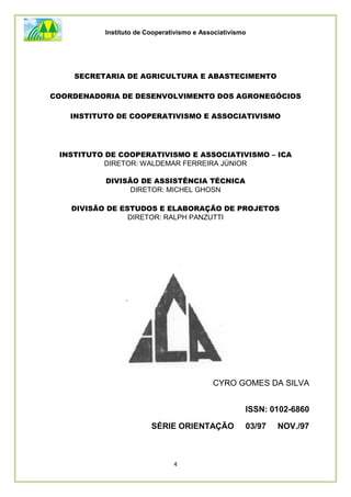 Instituto de Cooperativismo e Associativismo
4
SECRETARIA DE AGRICULTURA E ABASTECIMENTO
COORDENADORIA DE DESENVOLVIMENTO DOS AGRONEGÓCIOS
INSTITUTO DE COOPERATIVISMO E ASSOCIATIVISMO
INSTITUTO DE COOPERATIVISMO E ASSOCIATIVISMO – ICA
DIRETOR: WALDEMAR FERREIRA JÚNIOR
DIVISÃO DE ASSISTÊNCIA TÉCNICA
DIRETOR: MICHEL GHOSN
DIVISÃO DE ESTUDOS E ELABORAÇÃO DE PROJETOS
DIRETOR: RALPH PANZUTTI
CYRO GOMES DA SILVA
ISSN: 0102-6860
SÉRIE ORIENTAÇÃO 03/97 NOV./97
 