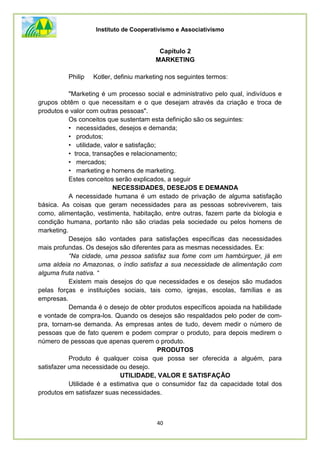 Instituto de Cooperativismo e Associativismo
40
Capítulo 2
MARKETING
Philip Kotler, definiu marketing nos seguintes termos:
"Marketing é um processo social e administrativo pelo qual, indivíduos e
grupos obtêm o que necessitam e o que desejam através da criação e troca de
produtos e valor com outras pessoas".
Os conceitos que sustentam esta definição são os seguintes:
• necessidades, desejos e demanda;
• produtos;
• utilidade, valor e satisfação;
• troca, transações e relacionamento;
• mercados;
• marketing e homens de marketing.
Estes conceitos serão explicados, a seguir
NECESSIDADES, DESEJOS E DEMANDA
A necessidade humana é um estado de privação de alguma satisfação
básica. As coisas que geram necessidades para as pessoas sobreviverem, tais
como, alimentação, vestimenta, habitação, entre outras, fazem parte da biologia e
condição humana, portanto não são criadas pela sociedade ou pelos homens de
marketing.
Desejos são vontades para satisfações específicas das necessidades
mais profundas. Os desejos são diferentes para as mesmas necessidades. Ex:
“Na cidade, uma pessoa satisfaz sua fome com um hambúrguer, já em
uma aldeia no Amazonas, o índio satisfaz a sua necessidade de alimentação com
alguma fruta nativa. “
Existem mais desejos do que necessidades e os desejos são mudados
pelas forças e instituições sociais, tais como, igrejas, escolas, famílias e as
empresas.
Demanda é o desejo de obter produtos específicos apoiada na habilidade
e vontade de compra-los. Quando os desejos são respaldados pelo poder de com-
pra, tornam-se demanda. As empresas antes de tudo, devem medir o número de
pessoas que de fato querem e podem comprar o produto, para depois medirem o
número de pessoas que apenas querem o produto.
PRODUTOS
Produto é qualquer coisa que possa ser oferecida a alguém, para
satisfazer uma necessidade ou desejo.
UTILIDADE, VALOR E SATISFAÇÃO
Utilidade é a estimativa que o consumidor faz da capacidade total dos
produtos em satisfazer suas necessidades.
 