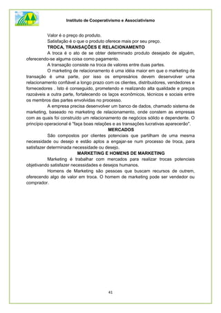 Instituto de Cooperativismo e Associativismo
41
Valor é o preço do produto.
Satisfação é o que o produto oferece mais por seu preço.
TROCA, TRANSAÇÕES E RELACIONAMENTO
A troca é o ato de se obter determinado produto desejado de alguém,
oferecendo-se alguma coisa como pagamento.
A transação consiste na troca de valores entre duas partes.
O marketing de relacionamento é uma idéia maior em que o marketing de
transação é uma parte, por isso os empresários devem desenvolver uma
relacionamento confiável a longo prazo com os clientes, distribuidores, vendedores e
fornecedores . Isto é conseguido, prometendo e realizando alta qualidade e preços
razoáveis a outra parte, fortalecendo os laços econômicos, técnicos e sociais entre
os membros das partes envolvidas no processo.
A empresa precisa desenvolver um banco de dados, chamado sistema de
marketing, baseado no marketing de relacionamento, onde constem as empresas
com as quais foi construído um relacionamento de negócios sólido e dependente. O
princípio operacional é "faça boas relações e as transações lucrativas aparecerão".
MERCADOS
São compostos por clientes potenciais que partilham de uma mesma
necessidade ou desejo e estão aptos a engajar-se num processo de troca, para
satisfazer determinada necessidade ou desejo.
MARKETING E HOMENS DE MARKETING
Marketing é trabalhar com mercados para realizar trocas potenciais
objetivando satisfazer necessidades e desejos humanos.
Homens de Marketing são pessoas que buscam recursos de outrem,
oferecendo algo de valor em troca. O homem de marketing pode ser vendedor ou
comprador.
 