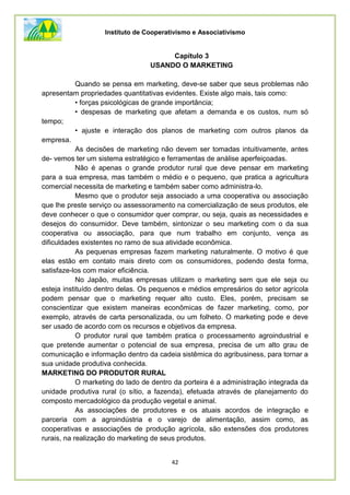 Instituto de Cooperativismo e Associativismo
42
Capítulo 3
USANDO O MARKETING
Quando se pensa em marketing, deve-se saber que seus problemas não
apresentam propriedades quantitativas evidentes. Existe algo mais, tais como:
• forças psicológicas de grande importância;
• despesas de marketing que afetam a demanda e os custos, num só
tempo;
• ajuste e interação dos planos de marketing com outros planos da
empresa.
As decisões de marketing não devem ser tomadas intuitivamente, antes
de- vemos ter um sistema estratégico e ferramentas de análise aperfeiçoadas.
Não é apenas o grande produtor rural que deve pensar em marketing
para a sua empresa, mas também o médio e o pequeno, que pratica a agricultura
comercial necessita de marketing e também saber como administra-lo.
Mesmo que o produtor seja associado a uma cooperativa ou associação
que lhe preste serviço ou assessoramento na comercialização de seus produtos, ele
deve conhecer o que o consumidor quer comprar, ou seja, quais as necessidades e
desejos do consumidor. Deve também, sintonizar o seu marketing com o da sua
cooperativa ou associação, para que num trabalho em conjunto, vença as
dificuldades existentes no ramo de sua atividade econômica.
As pequenas empresas fazem marketing naturalmente. O motivo é que
elas estão em contato mais direto com os consumidores, podendo desta forma,
satisfaze-los com maior eficiência.
No Japão, muitas empresas utilizam o marketing sem que ele seja ou
esteja instituído dentro delas. Os pequenos e médios empresários do setor agrícola
podem pensar que o marketing requer alto custo. Eles, porém, precisam se
conscientizar que existem maneiras econômicas de fazer marketing, como, por
exemplo, através de carta personalizada, ou um folheto. O marketing pode e deve
ser usado de acordo com os recursos e objetivos da empresa.
O produtor rural que também pratica o processamento agroindustrial e
que pretende aumentar o potencial de sua empresa, precisa de um alto grau de
comunicação e informação dentro da cadeia sistêmica do agribusiness, para tornar a
sua unidade produtiva conhecida.
MARKETING DO PRODUTOR RURAL
O marketing do lado de dentro da porteira é a administração integrada da
unidade produtiva rural (o sítio, a fazenda), efetuada através de planejamento do
composto mercadológico da produção vegetal e animal.
As associações de produtores e os atuais acordos de integração e
parceria com a agroindústria e o varejo de alimentação, assim como, as
cooperativas e associações de produção agrícola, são extensões dos produtores
rurais, na realização do marketing de seus produtos.
 