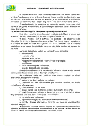 Instituto de Cooperativismo e Associativismo
43
O produtor rural quer lucro. Para obter este lucro, ele deverá vender seu
produto. Acontece que antes e depois da venda de seu produto, existem fatores que
maximizarão ou minimizarão seus lucros. Portanto, é necessário coordenar todas as
atividades que ocorrem antes e depois da porteira, para assim maximizar o retorno.
O conhecimento de marketing por parte do produtor rural, contribuirá
para que ele ganhe mais dinheiro. E para conseguir este feito, deverá elaborar um
plano de marketing.
• O Plano de Marketing para a Empresa Agrícola (Produtor Rural)
Este plano consiste em estabelecer objetivos, estratégias e táticas que
auxiliem o produtor a decidir o que produzir e o que comercializar.
O plano inicia-se com a definição de objetivos. Tais objetivos serão
diferentes, dependendo das ambições e das motivações, bem como da competência
e recursos de cada produtor. Os objetivos são vários, portanto será necessário
estabelecer uma ordem de prioridade, para que não haja conflitos na tomada de
decisões.
As metas do produtor podem ser entre outras, as seguintes:
• produtividade;
• produção total;
• preservação da família;
• independência econômica e liberdade de negociação;
• estabilidade
• modo de vida digna e confortável,
• redução dos custos de produção.
Os objetivos definem o que se quer para atingir as metas almejadas e as
estratégias estabelecem as formas de atingir tais objetivos.
Os produtores rurais para atingirem suas metas, dispõem de várias
alternativas. Eles podem escolher:
a) crescimento rápido ou lento e constante.
b) produtos de alta rentabilidade por unidade vendida ou média
rentabilidade a longo prazo.
c) maior ou menor risco e lucro.
d) reduzir custos para melhorar o lucro ou aumentar o preço final.
e) maximizar o retorno da venda do produto agrícola ou maximizar o valor
da propriedade rural através de instalações e investimentos
f) monocultura ou policultura.
g) agroindustrialização1 ou especialização em commodities.
A escolha dessas alternativas depende de algumas considerações
descritas a seguir:
1
A agroindústria é a unidade produtora integrante dos segmentos localizados nos níveis de
suprimento à produção, transformação e acondicionamento, e que processa o produto agrícola em
primeira ou segunda transformação, para sua utilização intermediária ou final.
 