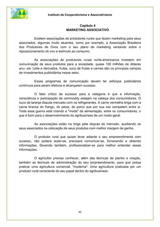 Instituto de Cooperativismo e Associativismo
45
Capítulo 4
MARKETING ASSOCIATIVO
Existem associações de produtores rurais que fazem marketing para seus
associados, algumas muito atuantes, como por exemplo, a Associação Brasileira
dos Produtores de Ovos com o seu plano de marketing versando sobre o
reposicionamento do ovo e estímulo ao consumo.
As associações de produtores rurais norte-americanos investem em
comunicação de seus produtos para a sociedade, quase 100 milhões de dólares
anu- ais. Leite e derivados, frutas, suco de frutas e carnes são os principais campos
de investimentos publicitários nesse setor.
Esses programas de comunicação devem ter esforços publicitários
contínuos para serem efetivos e alcançarem sucesso.
O fator crítico de sucesso para a categoria é que a informação,
consciência e participação da commodity estejam na cabeça dos consumidores. O
suco de laranja disputa mercado com os refrigerantes. A carne vermelha briga com a
carne branca do frango, do peixe, do porco que por sua vez competem entre si.
Toda essa guerra está criando a "moda" da alimentação, entre os consumidores, o
que é bom para o desenvolvimento do agribusiness de um modo geral.
As associações estão na briga pela disputa do mercado, auxiliando os
seus associados na colocação de seus produtos com melhor margem de ganho.
O produtor rural que quiser levar adiante o seu empreendimento com
sucesso, não poderá isolar-se, precisará comunicar-se, fornecendo e obtendo
informações. Devendo também, profissionalizar-se para melhor entender essas
informações.
O agricultor precisa conhecer, além das técnicas de plantio e criação,
também as técnicas de administração do seu empreendimento, para que possa
praticar uma agricultura comercial, "moderna". Uma agricultura praticada por um
produtor rural consciente do seu papel dentro do agribusiness.
 