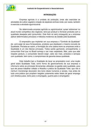 Instituto de Cooperativismo e Associativismo
47
INTRODUÇÃO
Empresa agrícola é a unidade de produção, onde são exercidas as
atividades de cultivo vegetal e criação de espécies animais onde, por vezes, também
é exercida a atividade agroindustrial.
Se determinada empresa agrícola ou agroindustrial, quiser sobreviver no
atual mundo competitivo dos negócios, terá que produzir e fornecer produtos com a
qualidade desejada pelo consumidor. Este feito só será conseguido se a empresa
aplicar determinados princípios e métodos modernos de Gestão pela Qualidade.
O empresário que implantar em sua empresa o "Controle de Qualidade"
de- verá exigir de seus fornecedores, produtos que obedeçam o mesmo conceito de
Qualidade. Percebe-se assim, a formação de uma cadeia entre as empresas onde a
Qualidade é um dos fatores principais. Todos sairão ganhando, principalmente, o
consumidor final que no Brasil começa a ser mais respeitado. Mas, para que este
respeito perdure, o consumidor deverá exigir, cada vez mais, produtos e serviços
com qualidade, bem como, o compromisso de garantia dessa qualidade.
Este trabalho tem a finalidade de levar ao empresário rural, uma noção
geral sobre Qualidade Total, como forma de gerenciamento de sua empresa e
informa-lo sobre as principais ferramentas utilizadas na gestão pela qualidade, para
que ele possa trabalhar voltado a filosofia e prática da Qualidade Total, que não é
nenhum monstrengo devorador dos bons ideais humanos e sociais, mas antes de
tudo uma prática que propõem resgatar justamente estes ideais de gerar emprego
com direitos justos, tanto para o empregado, quanto para o empregador.
 