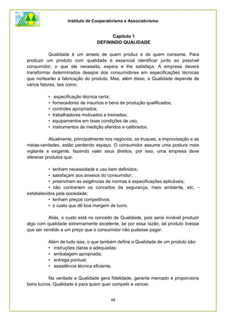 Instituto de Cooperativismo e Associativismo
48
Capítulo 1
DEFININDO QUALIDADE
Qualidade é um anseio de quem produz e de quem consome. Para
produzir um produto com qualidade é essencial identificar junto ao possível
consumidor, o que ele necessita, espera e lhe satisfaça. A empresa deverá
transformar determinados desejos dos consumidores em especificações técnicas
que nortearão a fabricação do produto. Mas, além disso, a Qualidade depende de
vários fatores, tais como:
• especificação técnica certa;
• fornecedores de insumos e bens de produção qualificados;
• controles apropriados;
• trabalhadores motivados e treinados;
• equipamentos em boas condições de uso;
• instrumentos de medição aferidos e calibrados.
Atualmente, principalmente nos negócios, os truques, a improvisação e as
meias-verdades, estão perdendo espaço. O consumidor assume uma postura mais
vigilante e exigente, fazendo valer seus direitos, por isso, uma empresa deve
oferecer produtos que:
• tenham necessidade e uso bem definidos;
• satisfaçam aos anseios do consumidor;
• preencham as exigências de normas e especificações aplicáveis;
• não contrariem os conceitos de segurança, meio ambiente, etc, -
estabelecidos pela sociedade;
• tenham preços competitivos;
• o custo que dê boa margem de lucro.
Aliás, o custo está no conceito de Qualidade, pois seria inviável produzir
algo com qualidade extremamente excelente, se por essa razão, tal produto tivesse
que ser vendido a um preço que o consumidor não pudesse pagar.
Além de tudo isso, o que também define a Qualidade de um produto são:
• instruções claras e adequadas;
• embalagem apropriada;
• entrega pontual;
• assistência técnica eficiente.
Na verdade a Qualidade gera fidelidade, garante mercado e proporciona
bons lucros. Qualidade é para quem quer competir e vencer.
 