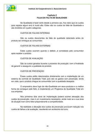 Instituto de Cooperativismo e Associativismo
49
Capítulo 2
FUJA DA FALTA DE QUALIDADE
Se Qualidade é fazer certo desde a primeira vez, fica claro que os custos
para reparar algum erro é muito alto. Estes são os custos da falta de Qualidade e
são divididos em quatro categorias:
CUSTOS DE FALHAS INTERNAS
São os custos decorrentes da falta de qualidade detectada antes do
produto ser entregue ao consumidor.
CUSTOS DE FALHAS EXTERNAS
Estes custos ocorrem quando o defeito ,é constatado pelo consumidor
após receber o produto.
CUSTOS DE AVALIAÇÃO
São os custos gerados durante o processo de produção, com a finalidade
de garantir e assegurar a qualidade do produto.
CUSTOS DE PREVENÇÃO
Esses custos estão relacionados diretamente com a implantação de um
sistema de controle de Qualidade Total, pois são os gastos com prevenção, tendo
em vista, que o produto chegue ao consumidor com a qualidade desejada.
O empresário deve fugir da não-Qualidade em seus produtos e a melhor
forma de conseguir este feito, é implantando um Programa de Qualidade Total em
sua empresa.
Nos primeiros dois anos de implantação poderá ocorrer elevação dos
custos de prevenção, mas é um investimento necessário, ainda mais se a sua área
de atuação tiver como fator preponderante a competitividade.
Na realidade a elevação dos custos de prevenção provocam redução nos
custos de falhas e de avaliação, resultando em acréscimo do lucro.
 