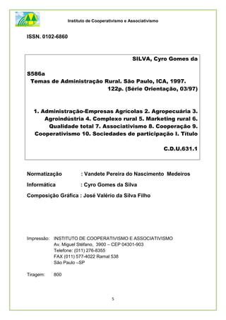 Instituto de Cooperativismo e Associativismo
5
ISSN. 0102-6860
Normatização : Vandete Pereira do Nascimento Medeiros
Informática : Cyro Gomes da Silva
Composição Gráfica : José Valério da Silva Filho
Impressão: INSTITUTO DE COOPERATIVISMO E ASSOCIATIVISMO
Av. Miguel Stéfano, 3900 – CEP 04301-903
Telefone: (011) 276-8355
FAX (011) 577-4022 Ramal 538
São Paulo –SP
Tiragem: 800
SILVA, Cyro Gomes da
S586a
Temas de Administração Rural. São Paulo, ICA, 1997.
122p. (Série Orientação, 03/97)
1. Administração-Empresas Agrícolas 2. Agropecuária 3.
Agroindústria 4. Complexo rural 5. Marketing rural 6.
Qualidade total 7. Associativismo 8. Cooperação 9.
Cooperativismo 10. Sociedades de participação I. Título
C.D.U.631.1
 