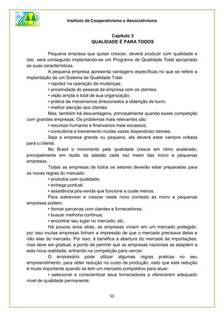 Instituto de Cooperativismo e Associativismo
50
Capítulo 3
QUALIDADE É PARA TODOS
Pequena empresa que quiser crescer, deverá produzir com qualidade e
isto, será conseguido implantando-se um Programa de Qualidade Total apropriado
as suas características.
A pequena empresa apresenta vantagens específicas no que se refere a
implantação de um Sistema de Qualidade Total:
• rapidez na operação de mudanças;
• proximidade do pessoal da empresa com os clientes;
• visão ampla e total de sua organização;
• pratica de mecanismos direcionados a obtenção de lucro;
• melhor atenção aos clientes
Mas, também há desvantagens, principalmente quando existe competição
com grandes empresas. Os problemas mais relevantes são:
• recursos humanos e financeiros mais escassos,
• consultoria e treinamento muitas vezes dispendioso demais.
Seja a empresa grande ou pequena, ela deverá estar sempre voltada
para o cliente.
No Brasil o movimento pela qualidade cresce em ritmo acelerado,
principalmente em razão da adesão cada vez maior das micro e pequenas
empresas.
Todas as empresas de todos os setores deverão estar preparadas para
as novas regras do mercado:
• produtos com qualidade;
• entrega pontual;
• assistência pós-venda que funcione e custe menos.
Para sobreviver e crescer neste novo contexto as micro e pequenas
empresas podem:
• formar parcerias com clientes e fornecedores;
• buscar melhoria contínua;
• encontrar seu lugar no mercado; etc.
Há poucos anos atrás, as empresas viviam em um mercado protegido,
por isso muitas empresas tinham a impressão de que o mercado precisava delas e
não elas do mercado. Por isso, é benéfica a abertura do mercado às importações,
mas deve ser gradual, a ponto de permitir que as empresas nacionais se adaptem a
esta nova realidade, entrando na competição para vencer.
O empresário pode utilizar algumas regras praticas no seu
empreendimento, para obter redução no custo de produção, visto que esta redução
é muito importante quando se tem um mercado competitivo para atuar:
• selecionar e conscientizar seus fornecedores a oferecerem adequado
nível de qualidade permanente;
 