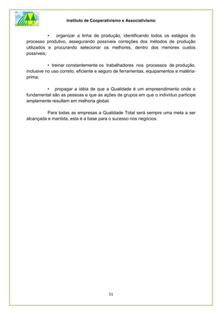 Instituto de Cooperativismo e Associativismo
51
• organizar a linha de produção, identificando todos os estágios do
processo produtivo, assegurando possíveis correções dos métodos de produção
utilizados e procurando selecionar os melhores, dentro dos menores custos
possíveis;
• treinar constantemente os trabalhadores nos processos de produção,
inclusive no uso correto, eficiente e seguro de ferramentas, equipamentos e matéria-
prima;
• propagar a idéia de que a Qualidade é um empreendimento onde o
fundamental são as pessoas e que as ações de grupos em que o indivíduo participe
amplamente resultam em melhoria global.
Para todas as empresas a Qualidade Total será sempre uma meta a ser
alcançada e mantida, esta é a base para o sucesso nos negócios.
 