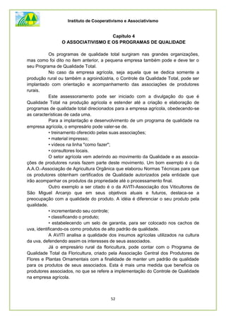 Instituto de Cooperativismo e Associativismo
52
Capítulo 4
O ASSOCIATIVISMO E OS PROGRAMAS DE QUALIDADE
Os programas de qualidade total surgiram nas grandes organizações,
mas como foi dito no item anterior, a pequena empresa também pode e deve ter o
seu Programa de Qualidade Total.
No caso da empresa agrícola, seja aquela que se dedica somente a
produção rural ou também a agroindústria, o Controle da Qualidade Total, pode ser
implantado com orientação e acompanhamento das associações de produtores
rurais.
Este assessoramento pode ser iniciado com a divulgação do que é
Qualidade Total na produção agrícola e estender até a criação e elaboração de
programas de qualidade total direcionados para a empresa agrícola, obedecendo-se
as características de cada uma.
Para a implantação e desenvolvimento de um programa de qualidade na
empresa agrícola, o empresário pode valer-se de.
• treinamento oferecido pelas suas associações;
• material impresso;
• vídeos na linha "como fazer";
• consultores locais.
O setor agrícola vem aderindo ao movimento da Qualidade e as associa-
ções de produtores rurais fazem parte deste movimento. Um bom exemplo é o da
A.A.O.-Associação de Agricultura Orgânica que elaborou Normas Técnicas para que
os produtores obtenham certificados de Qualidade autorizados pela entidade que
irão acompanhar os produtos da propriedade até o processamento final.
Outro exemplo a ser citado é o da AVITI-Associação dos Viticultores de
São Miguel Arcanjo que em seus objetivos atuais e futuros, destaca-se a
preocupação com a qualidade do produto. A idéia é diferenciar o seu produto pela
qualidade.
• incrementando seu controle;
• classificando o produto;
• estabelecendo um selo de garantia, para ser colocado nos cachos de
uva, identificando-os como produtos de alto padrão de qualidade.
A AVITI analisa a qualidade dos insumos agrícolas utilizados na cultura
da uva, defendendo assim os interesses de seus associados.
Já o empresário rural da floricultura, pode contar com o Programa de
Qualidade Total da Floricultura, criado pela Associação Central dos Produtores de
Flores e Plantas Ornamentais com a finalidade de manter um padrão de qualidade
para os produtos de seus associados. Esta é mais uma medida que beneficia os
produtores associados, no que se refere a implementação do Controle de Qualidade
na empresa agrícola.
 
