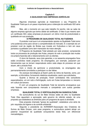 Instituto de Cooperativismo e Associativismo
54
Capítulo 5
A QUALIDADE NAS EMPRESAS AGRÍCOLAS
Algumas empresas agrícolas já implantaram o seu Programa de
Qualidade Total que é um passo importante para a obtenção do certificado ISO série
9000.
Mas, até o momento em que este trabalho foi escrito, não se sabe de
alguma empresa agrícola que tenha obtido tal certificado. O fato é que mesmo sem
um certificado ISO, estas empresas já possuem um ótimo nível de produtividade e
qualidade em sua produção.
O PROGRAMA DE QUALIDADE TOTAL NA FAZENDA
O produtor rural que é um empreendedor aposta na Qualidade Total como
uma poderosa arma para vencer a competitividade do mercado. É o exemplo de um
produtor rural da região de Brotas que investe em fruticultura e tem em seus
pomares a qualidade como item merecedor de maior atenção.
O Programa de Qualidade Total adotado por este produtor, compreende
todos os processos de produção das frutas, preparo do solo e produção das mudas
(na própria fazenda) até o relacionamento com os clientes.
O dono da fazenda, seus dois gerentes, e os sessenta empregados fixos
estão envolvidos neste programa. Os empregados, por exemplo, passaram por
treinamentos que os tornam responsáveis sobre cada etapa do processo em que
atuam, até o produto final.
Com o intuito de aprimorar a produtividade, os empregados são
permanentemente convidados a participar e a dar idéias.
Os avanços tecnológicos já fazem parte da rotina da fazenda, como, por
exemplo, a informática, fornecendo relatórios atualizados, assim que solicitados.
Quanto a técnica de produção, foram contratados três consultores
especializados, um em solo e fertirrigação, outro em frutas temperadas e o terceiro
em cultura de banana
É com um programa de Qualidade Total de tamanha envergadura que
esta fazenda vem conquistando mercado e competindo com outras grandes
empresas.
QUALIDADE TOTAL E VERTICALIZAÇÃO NA SUINOCULTURA
Os suinocultores do sul de Mato Grosso estão de olho na Qualidade
Total. Eles aguardam a aprovação, pelo governo do referido estado, de uma
proposta que estabelece as diretrizes para um programa de apoio à atividade.
Esta proposta chamada "granja de qualidade", estabelece uma série de
pré- requisitos de higiene e de controle ambiental.
Segundo o presidente da ACRISMAT-Associação dos Criadores de
Suínos de Mato Grosso, com esse programa, a suinocultura poderá atingir um
patamar insuperável de qualidade conquistando desta feita, um diferencial
mercadológico.
 
