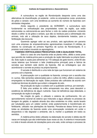 Instituto de Cooperativismo e Associativismo
55
A suinocultura na região de Rondonópolis desponta como uma das
alternativas de diversificação, já existente , entre os empresários rurais -produtores
de grãos e cereais- com uma tendência ao aumento do número de fazendas com
atividades integradas.
Ainda segundo o presidente da ACRISMAT, a suinocultura será
fundamental na verticalização das propriedades rurais da região, que estão
estruturadas ou estruturando-se para fechar o ciclo da cadeia produtiva -iniciando
desde a colhei- ta de grãos e cereais, que dão os resíduos para a alimentação dos
animais, indo até a utilização de seus dejetos, devidamente tratados, para a
fertilização das lavouras.
Querendo agregar valor ao seu produto, seis agricultores em parceria
com uma empresa de empreendirnentos agroindustriais investiram 8 milhões de
dólares na construção do primeiro frigorífico de suínos de Rondonópolis. É o
produtor rural criativo inovando os agronegócios.
FAZENDA VERTICALIZADA PREOCUPADA COM A QUALIDADE TOTAL
Este é o caso de uma fazenda onde se planta milho, alfafa e aveia preta
que servirão de matéria-prima para a produção de ração fabricada na própria fazen-
da. Esta ração é usada para alimentar as 110 cabeças de gado bovino, onde 60 são
vacas leiteiras que fornecem o leite (matéria-prima principal) para a fabrica de
sorvetes que também está dentro da fazenda. Até as embalagens que vão
acondicionar o sorvete se produz na própria fazenda.
O sorvete é distribuído a uma rede de lojas que funcionam em sistema de
parceria com a fazenda.
A preocupação com a qualidade na fazenda, começa com a escolha dos
in- sumos. São sementes selecionadas para o cultivo do milho, alfafa e aveia preta,
empregados na fabricação da ração. Estes produtos são cultivados de acordo com
modernas técnicas de plantio que evitam o desgaste do solo.
Na produção da ração o cuidado com a qualidade continua, por exemplo:
É feita uma análise do milho armazenado nos silos, para descobrir a
existência de deficiência de algum nutriente. Caso tal deficiência seja detectada, a
composição da ração é corrigida.
Na criação do gado, é utilizado o sistema de confinamento. Há um
aproveitamento racional do esterco que misturado a água utilizada no processo de
lavagem do galpão, é captado através dos vãos existentes no chão, sendo levado
por tubulações para um coletor central, onde posteriormente é transformado em
fertilizante, utilizado nas plantações da fazenda. Percebe-se dessa forma que em
todas as atividades da fazenda existe uma preocupação constante em evitar o
desperdício e não degradar o ambiente, isto é, manter a qualidade em todos os
sentidos.
A matéria-prima (leite) utilizada na elaboração do sorvete é obtida das 60
vacas em lactação que são ordenhadas duas vezes ao dia. A ordenha é mecanizada
e o leite é levado através de tubulações para uma sala, onde começa o processo de
 