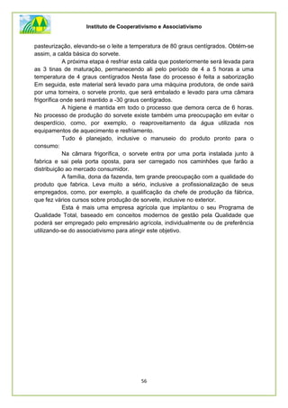 Instituto de Cooperativismo e Associativismo
56
pasteurização, elevando-se o leite a temperatura de 80 graus centígrados. Obtém-se
assim, a calda básica do sorvete.
A próxima etapa é resfriar esta calda que posteriormente será levada para
as 3 tinas de maturação, permanecendo ali pelo período de 4 a 5 horas a uma
temperatura de 4 graus centígrados Nesta fase do processo é feita a saborização
Em seguida, este material será levado para uma máquina produtora, de onde sairá
por uma torneira, o sorvete pronto, que será embalado e levado para uma câmara
frigorífica onde será mantido a -30 graus centígrados.
A higiene é mantida em todo o processo que demora cerca de 6 horas.
No processo de produção do sorvete existe também uma preocupação em evitar o
desperdício, como, por exemplo, o reaproveitamento da água utilizada nos
equipamentos de aquecimento e resfriamento.
Tudo é planejado, inclusive o manuseio do produto pronto para o
consumo:
Na câmara frigorífica, o sorvete entra por uma porta instalada junto à
fabrica e sai pela porta oposta, para ser carregado nos caminhões que farão a
distribuição ao mercado consumidor.
A família, dona da fazenda, tem grande preocupação com a qualidade do
produto que fabrica. Leva muito a sério, inclusive a profissionalização de seus
empregados, como, por exemplo, a qualificação da chefe de produção da fábrica,
que fez vários cursos sobre produção de sorvete, inclusive no exterior.
Esta é mais uma empresa agrícola que implantou o seu Programa de
Qualidade Total, baseado em conceitos modernos de gestão pela Qualidade que
poderá ser empregado pelo empresário agrícola, individualmente ou de preferência
utilizando-se do associativismo para atingir este objetivo.
 