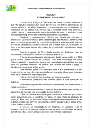 Instituto de Cooperativismo e Associativismo
57
Capítulo 6
GERENCIANDO A QUALIDADE
O Japão após a Segunda Guerra Mundial estava com suas indústrias e
sua infra-estrutura arrasadas. Em estado de miséria e sem dinheiro para importar ao
menos alimentos, as elites japonesas conscientizaram-se da necessidade de
reconstruir tudo da estaca zero. Por sua vez, o comando militar norte-americano,
decidiu realizar o recenseamento, sendo incumbido da tarefa, o estatístico norte-
americano Deming, profissional experiente em controle da qualidade.
Concluído o recenseamento, Deming em contato com técnicos e
empresários japoneses voltados para a reconstrução das indústrias, transmitiu-lhes
seus conhecimentos na área de controle da qualidade e oportunamente ensinou-
lhes novos conceitos que ainda não haviam sido testados nos EUA. O resultado foi
bom e os japoneses através dos meios de comunicação, massificaram esses
conceitos.
Durante a década de 50 o Japão investiu em Qualidade, mas os
resultados só começaram a aparecer nas décadas de 60 a 70.
A forma de gerenciamento utilizada pelo Japão, desde então, é o TQC
(Total Quality Control-Controle da Qualidade Total. Esta metodologia tem como
objetivo principal, o atendimento integral das necessidades dos clientes, em que
além da qualidade intrínseca do produto, são levados em conta o preço, o
atendimento na compra e após a venda.
Uma empresa precisa se preocupar com a sua sobrevivência e seu
cresci- mento, por isso, deve ser gerenciada com uma visão global, para conseguir
aten- der a cada um dos seguintes grupos:
• clientes (fornecendo-lhes produtos e serviços adequados);
• funcionários (oferecendo-lhes salários dignos e boas condições de
trabalho);
• acionistas (pagando-lhes dividendos proporcionais aos investimentos e
riscos assumidos);
• sociedade (proporcionando melhoria da qualidade de vida, através do
pagamento de impostos e da preservação do meio ambiente).
O TQC se utiliza de técnicas de gerenciamento de processos, procurando
evitar .preventivamente, a ocorrência de falhas em cada etapa do processo de
produção. Além disso, as atividades de bom desempenho devem ser padroniza- das
e documentadas para servir de treinamento posterior, assegurando-se dessa forma,
o bom nível da qualidade
O sucesso na implantação de um Programa de Qualidade Total na
empresa, depende de algumas mudanças que só serão concretizadas, se existir
persistência e boa vontade por parte de todos os envolvidos no processo.
 