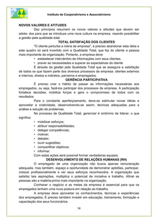 Instituto de Cooperativismo e Associativismo
58
NOVOS VALORES E ATITUDES
Dez princípios resumem os novos valores e atitudes que devem ser
adota- dos para que se introduza uma nova cultura na empresa, visando possibilitar
a gestão pela qualidade total.
TOTAL SATISFAÇÃO DOS CLIENTES
"O cliente perturba a rotina da empresa", é preciso abandonar esta idéia e
este quadro só será invertido com a Qualidade Total, que faz do cliente a pessoa
mais importante da organização. Portanto, a empresa deve:
• estabelecer intercâmbio de informações com seus clientes;
• prever as necessidades e superar as expectativas do cliente
É através da gestão pela Qualidade Total que se assegura a satisfação
de todos os que fazem parte dos diversos processos da empresa: clientes externos
e internos, diretos e indiretos, parceiros e empregados.
GERÊNCIA PARTICIPATIVA
É preciso criar o hábito de passar as informações necessárias aos
empregados, ou seja, fazê-los participar dos processos da empresa. A participação
fortalece decisões, mobiliza forças e gera o compromisso de todos com os
resultados.
Para o constante aperfeiçoamento, deve-se estimular novas idéias e
aproveitar a criatividade, desenvolvendo-se assim, técnicas adequadas para a
análise e solução de problemas.
No processo de Qualidade Total, gerenciar é sinônimo de liderar, o que
significa:
• mobilizar esforços;
• atribuir responsabilidades;
• delegar competências;
• motivar;
• debater;
• ouvir sugestões;
• compartilhar objetivos;
• informar.
Com estas ações será possível formar verdadeiras equipes.
DESENVOLVIMENTO DE RELAÇÕES HUMANAS (RH)
O empregado de uma organização não busca apenas remuneração
adequada, mas também, espaço e oportunidade de demonstrar aptidões, participar,
crescer profissionalmente e ver seus esforços reconhecidos. A organização que
satisfaz tais aspirações, multiplica o potencial de iniciativa e trabalho. Afinal as
pessoas são a matéria-prima mais importante na organização.
Conhecer o negócio e as metas da empresa é essencial para que os
empregados tenham uma nova postura em relação ao trabalho.
A empresa deve aproveitar os conhecimentos, técnicas e experiências
dos empregados, É preciso também investir em educação, treinamento, formação e
capacitação dos seus funcionários.
 