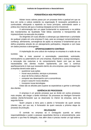 Instituto de Cooperativismo e Associativismo
59
PERSISTÊNCIA NOS PROPÓSITOS
Adotar novos valores passa por um processo lento e gradual em que se
leva em conta a cultura existente na organização É necessário persistência e
continuidade, reforçando e repetindo os novos princípios, estimulando assim a
prática dos mesmos até que a mudança desejada se torne irreversível.
A administração tem um papel fundamental no acatamento e na prática
dos mandamentos da Qualidade Total Idéias coerentes e transparentes são
imprescindíveis na execução de projetos
Os dirigentes em suas atitudes e cobranças que determinam a prioridade
de qualquer projeto em uma empresa E mais, para se conseguir comprometimento,
confiança, alinhamento, convergência de ações na empresa é fundamental que se
defina propósitos através de um planejamento participativo, integrado e com base
em dados precisos e abrangentes
APERFEIÇOAMENTO CONTÍNUO
A implantação de uma cultura de mudança na empresa é a razão de seu
sucesso.
Não é mais possível a acomodação, passividade, submissão,
individualismo ou paternalismo em uma empresa. Atualmente o avanço tecnológico,
a renovação dos costumes e do comportamento fazem com que as reais
necessidades dos clientes mudem rapidamente, por isso o contínuo
aperfeiçoamento é mais que necessário dentro de uma empresa, para conseguir isto
a empresa deverá estar apta a:
• questionar suas ações;
• inovar seus produtos, serviços e processos;
• atuar de forma criativa e flexível;
• comparar seu desempenho com a concorrência;
• propor e assumir novos desafios;
• incorporar novas tecnologias.
Estas são as atitudes para superar as expectativas e ganhar a admiração
dos clientes
GERÊNCIA DE PROCESSOS
A empresa é um grande processo que se divide em outros processos
mais simples, até chegar a tarefa individual. Os processos se interligam formando
cadeias cliente-fornecedor que se observada no interior da empresa, seria da
seguinte forma:
Quem prepara a terra para o plantio é fornecedor de quem semeia
(cliente) que, por sua vez, é fornecedor de quem executa a próxima etapa do
processo de produção.
DELEGAÇÃO
O controle na empresa só é conseguido quando se atribui
responsabilidades e poder a pessoas capacitadas técnica e emocionalmente, para
assumir o que lhes foi delegado, mas além disso é preciso manter um ágil sistema
 