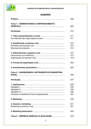 Instituto de Cooperativismo e Associativismo
6
SUMÁRIO
Prefácio............................................................................................ 008
Tema 1 – ADMINISTRANDO O EMPREENDIMENTO
AGRÍCOLA...................................................................................... 009
Introdução....................................................................................... 010
1. Todo empreendimento é social................................................. 011
As empresas são organizações sociais........................................... 011
2. Identificando a empresa rural................................................... 013
Atividades da empresa rural............................................................. 013
Recursos de produção...................................................................... 014
3. Administrando a empresa rural................................................. 017
Gerenciando com eficiência.............................................................. 017
Organização da empresa rural.......................................................... 018
4. Formas de organização rural..................................................... 022
5. Investimentos associativos....................................................... 024
Tema 2 – AGRIBUSINESS: INSTRUMENTO DE MARKETING
RURAL............................................................................................. 026
Introdução....................................................................................... 027
1. Agribusiness............................................................................... 029
Agregado I........................................................................................ 030
Agregado II....................................................................................... 032
Agregado III...................................................................................... 035
Pesquisa e Assistência Técnica Agropecuária................................. 037
2. Marketing..................................................................................... 039
3. Usando o marketing................................................................... 041
Marketing do produtor rural.............................................................. 041
4. Marketing Associativo............................................................... 044
Tema 3 – EMPRESA AGRÍCOLA E QUALIDADE.......................... 045
 