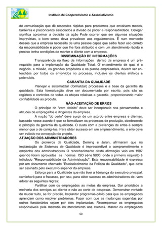 Instituto de Cooperativismo e Associativismo
60
de comunicação que dê respostas rápidas para problemas que envolvem medos,
barreiras e preconceitos associados a divisão de poder e responsabilidade. Delegar
significa aproximar a decisão da ação Pode ocorrer que em algumas situações
imprevistas, o bom senso deva prevalecer aos regulamentos. É num momento
desses que a empresa necessita de uma pessoa capaz que saiba fazer uso correto
da responsabilidade e poder que lhe fora atribuído e com um atendimento rápido e
preciso tenha condições de manter o cliente com a empresa.
DISSEMINAÇÃO DE INFORMAÇÕES
Transparência no fluxo de informações dentro da empresa é um pré-
requisito para a implantação da Qualidade Total. O entendimento de qual é o
negócio, a missão, os grandes propósitos e os planos empresariais, devem ser en-
tendidos por todos os envolvidos no processo, inclusive os clientes efetivos e
potenciais.
GARANTIA DA QUALIDADE
Planejar e sistematizar (formalizar) processos é a base da garantia da
qualidade. Esta formalização deve ser documentada por escrito, pois são os
registros e controles de todas as etapas relativas a garantia, proporcionando maior
confiabilidade ao produto.
NÃO-ACEITAÇÃO DE ERROS
O princípio do "zero defeito" deve ser incorporado nos pensamentos e
atitudes de empregados e dirigentes da empresa.
A noção "do certo" deve surgir de um acordo entre empresa e clientes,
baseado nesse acordo é que se formalizam os processos de produção, obedecendo
o princípio da garantia da qualidade. O custo com a prevenção de erros é sempre
menor que o de corrigi-los. Para obter sucesso em um empreendimento, o erro deve
ser evitado na concepção do projeto.
ATUAÇÃO DOS ADMINISTRADORES
Os pioneiros da Qualidade, Deming e Juran, afirmaram que na
implantação de Sistemas de Qualidade é imprescindível o comprometimento e
empenho dos administradores O reconhecimento desta afirmação veio em 1987
quando foram aprovadas as normas ISO série 9000, onde o primeiro requisito é
intitulado "Responsabilidade da Administração". Esta responsabilidade é expressa
por um documento chamado "Estabelecimento da Política da Qualidade", que deve
ser assinado pelo executivo superior da empresa.
Esforço para a Qualidade que não tiver a liderança do executivo principal,
caminhará para o fracasso, por isso, para obter sucesso os administradores de- vem
adotar as seguintes regras:
Partilhar com os empregados as metas da empresa. Dar prioridade a
melhoria dos serviços ao cliente e não ao corte de despesas. Demonstrar vontade
de mudar tudo, se for preciso. Implantar programas-piloto para que os empregados
aprendam como resolver problemas. Fazer com que as mudanças sugeridas por
outros funcionários sejam por eles implantadas. Recompensar os empregados
responsáveis pela melhoria no atendimento aos clientes. Manter os empregados
 