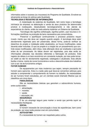 Instituto de Cooperativismo e Associativismo
61
informados sobre o sucesso (ou insucesso) do Programa de Qualidade. Envolver-se
ativamente ao longo do esforço pela Qualidade.
TECNOLOGIA E REGISTRO DE INFORMAÇÕES
A implantação de sistemas de Qualidade, tem como base a tecnologia
intrínseca da empresa na elaboração e venda de seus produtos Se determinado
produto é inadequado, desatualizado tecnologicamente e não atende às
expectativas do cliente, então de nada adianta implantar um Sistema de Qualidade.
Tecnologia não significa sofisticação, significa porém, usar recursos e in-
formações científicas na produção de bens necessários aos consumidores.
Preservar e aperfeiçoar continuamente o processo produtivo requer
investi- mento que não deve ser negado quando exigido. A tecnologia deve estar
devidamente registrada para ser preservada, dessa forma, pode-se verificar se
desenhos do projeto e instalação estão atualizados, se houve modificações, estas
deverão estar incluídas. O que se propõe é a criação de um procedimento que con-
trole essas modificações, além disso, toda alteração deve ser analisada e aprovada
antes de ser processada. As idéias devem ser registradas, pois elas serão as
informações utilizadas nas decisões referentes a fabricação de produtos. Este
registro de idéias é um bem econômico em constante mutação, por isso pode tornar-
se volátil se não for devidamente registrada, catalogada e atualizada. Esta atitude
facilita o treina- mento de novos funcionários e evita a descontinuidade dos trabalhos
com a saí- da de funcionários antigos.
FATOR HUMANO
Os equipamentos por mais modernos que sejam, sempre precisarão do
homem para opera-los. Esta é a razão pela qual deve-se concentrar esforços para
estudar e compreender o comportamento do homem no trabalho. As necessidades
do ser humano foram estudadas, por um cientista social chamado Maslow que as
classificou em cinco tipos:
FISIOLÓGICAS
São as necessidades básicas que garantem a sobrevivência humana,
entre outras estão:
• alimentação;
• moradia;
• saúde
• educação; etc.
SEGURANÇA
É ter um emprego seguro para manter a renda que permita suprir as
necessidades fisiológicas.
SOCIAL
O homem necessita de comunicação e troca de experiências, bem como
de proteção, por essa razão precisa viver em comunidade.
AUTO-ESTIMA
É a necessidade do homem ser respeitado pelos outros.
 