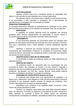 Instituto de Cooperativismo e Associativismo
62
AUTO-REALIZAÇÃO
Significa contribuir para com a sociedade através da criatividade, este
aliás é o nível mais alto de auto-realização que o homem pode atingir.
Na empresa motivar o funcionário para o trabalho é uma maneira de faze-
lo se auto-realizar e esta motivação é conseguida com a demonstração da
importância que o empregado tem na execução do trabalho.
PRINCIPAIS FERRAMENTAS
As principais ferramentas utilizadas no procedimento de mudanças na em- presa,
para que ela funcione dentro de uma filosofia de Qualidade Total, são as seguintes:
MOTIVAÇÃO
A qualidade do produto depende muito da qualidade dos serviços
prestados pelos diversos departamentos da organização. É preciso motivar o
funcionário para que ele se conscientize e participe desse pensamento.
TREINAMENTO
É uma ferramenta poderosa. Os funcionários devem ser treinados para
absorver as informações decorrentes da introdução dos novos conceitos e técnicas.
Para que o treinamento surta o efeito desejado é preciso estabelecer algumas
etapas:
Identificar o potencial dos recursos humanos disponíveis; Fazer um
levantamento das necessidades; Programar as atividades de treinamento; Utilizar
instrutores internos, que podem ser o pessoal de chefia e supervisão, para transmitir
aos demais os novos conceitos
IDENTIFICAÇÃO E ANÁLISE DE PROBLEMAS
A identificação e análise de problemas podem ser feitas utilizando-se as
seguintes técnicas.
GRÁFICO DE PARETO
Os problemas devem ser agrupados pela sua causa/origem. No eixo
horizontal do gráfico são colocadas as causas e no eixo vertical é colocada a
frequência com que os problemas apareceram. Existe um consenso de que 80% dos
problemas são gerados por 20% das causas. Através deste gráfico pode-se
identificar e estabelecer prioridades na solução de problemas.
DIAGRAMA DE CAUSA-EFEITO (Espinha de Peixe)
É constituído pela relação entre uma característica da qualidade e os
fatores que a determinam. Este diagrama é muito útil para esquematizar processos
complexos A sua resolução significa sucesso na solução de problemas. Para
construir este diagrama é só seguir as seguintes etapas:
Estabelecer qual o problema a ser analisado (efeito). Encontrar o maior
número de causas geradoras do efeito.
Construir um diagrama causa-efeito para cada efeito estudado (defeito,
peso, cor, tamanho). O formato do diagrama é uma espinha de peixe, colocando o
efeito estudado no quadrado à frente Os efeitos devem ser estudados
individualmente e analisados em detalhes, possibilitando desta forma, soluções mais
 