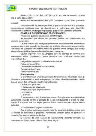 Instituto de Cooperativismo e Associativismo
64
-Quando não ocorre? Por quê? (época do ano, dia da semana, hora do
dia, a partir de quando?)
-Quem não está envolvido? Por quê? Com quem ocorre? Com quem não
ocorre?
Encontrando-se as diferenças entre o que é e o que não é o problema,
desenvolve-se hipóteses para as divergências e melhora-se sua descrição,
verificando-se também, mudanças no processo que possam justificar o problema.
CONTROLE ESTATÍSTICO DO PROCESSO (CEP)
Processo é qualquer atividade de transformação.
As variações que afetam um processo podem ser classificadas em
comuns e especiais.
Causas comuns são variações que ocorrem aleatoriamente e inerentes ao
processo, como, por exemplo, as flutuações de umidade e temperatura no ambiente,
variações na qualidade de matéria-prima ou qualquer outra variação que esteja
dentro das especificações preestabelecidas para o processo.
Causas especiais são as variações que os padrões de controle não
conseguem evitar, ocasionando assim produtos com qualidade abaixo das
expectativas. Ex.:
Desgaste de máquinas por falta de manutenção;
Fadiga do funcionário;
Treinamento inexistente ou insuficiente;
Excesso de burocracia;
Falta de controle; etc.
Brainstorming
O brainstorming é uma das principais ferramentas da Qualidade Total. É
também a mais conhecida técnica de geração de idéias, foi desenvolvida em 1930 e
baseia-se em dois princípios e quatro regras básicas.
Os dois princípios são:
1) Suspensão do julgamento
Existem dois tipos de pensamento:
• o criativo; e
• o crítico.
O pensamento crítico é o que predomina. É ai que entra a suspensão de
julgamento, visando permitir a geração de idéias, sobrepujando a crítica. O julga-
mento é suspenso até que sejam geradas idéias suficientes para depois serem
julgadas.
2) Quantidade dá origem a qualidade
Este princípio sugere que quanto maior for o número de idéias, maior será
a chance de solucionar o problema. Numerosas também serão as conexões e
associações a novas idéias e soluções.
O sucesso de uma sessão de brainstorming depende também, da
aplicação das quatro regras básicas descritas a seguir:
 