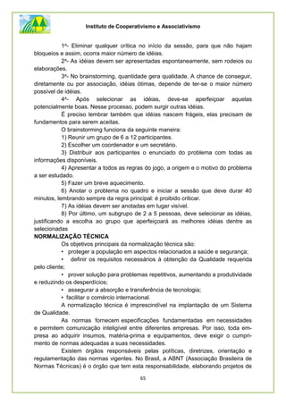 Instituto de Cooperativismo e Associativismo
65
1a- Eliminar qualquer crítica no início da sessão, para que não hajam
bloqueios e assim, ocorra maior número de idéias.
2a- As idéias devem ser apresentadas espontaneamente, sem rodeios ou
elaborações.
3a- No brainstorming, quantidade gera qualidade. A chance de conseguir,
diretamente ou por associação, idéias ótimas, depende de ter-se o maior número
possível de idéias.
4a- Após selecionar as idéias, deve-se aperfeiçoar aquelas
potencialmente boas. Nesse processo, podem surgir outras idéias.
É preciso lembrar também que idéias nascem frágeis, elas precisam de
fundamentos para serem aceitas.
O brainstorming funciona da seguinte maneira:
1) Reunir um grupo de 6 a 12 participantes.
2) Escolher um coordenador e um secretário.
3) Distribuir aos participantes o enunciado do problema com todas as
informações disponíveis.
4) Apresentar a todos as regras do jogo, a origem e o motivo do problema
a ser estudado.
5) Fazer um breve aquecimento.
6) Anotar o problema no quadro e iniciar a sessão que deve durar 40
minutos, lembrando sempre da regra principal: é proibido criticar.
7) As idéias devem ser anotadas em lugar visível.
8) Por último, um subgrupo de 2 a 5 pessoas, deve selecionar as idéias,
justificando a escolha ao grupo que aperfeiçoará as melhores idéias dentre as
selecionadas
NORMALIZAÇÃO TÉCNICA
Os objetivos principais da normalização técnica são:
• proteger a população em aspectos relacionados a saúde e segurança;
• definir os requisitos necessários à obtenção da Qualidade requerida
pelo cliente;
• prover solução para problemas repetitivos, aumentando a produtividade
e reduzindo os desperdícios;
• assegurar a absorção e transferência de tecnologia;
• facilitar o comércio internacional.
A normalização técnica é imprescindível na implantação de um Sistema
de Qualidade.
As normas fornecem especificações fundamentadas em necessidades
e permitem comunicação inteligível entre diferentes empresas. Por isso, toda em-
presa ao adquirir insumos, matéria-prima e equipamentos, deve exigir o cumpri-
mento de normas adequadas a suas necessidades.
Existem órgãos responsáveis pelas políticas, diretrizes, orientação e
regulamentação das normas vigentes. No Brasil, a ABNT (Associação Brasileira de
Normas Técnicas) é o órgão que tem esta responsabilidade, elaborando projetos de
 