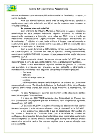 Instituto de Cooperativismo e Associativismo
66
normas e submetendo-os aos comentários dos associados. Se obtido o consenso, a
norma é editada.
Além das normas técnicas, existe todo um conjunto de leis, portarias e
regulamentos nacionais, estaduais, municipais ou de empresas que compõem o
conjunto normativo.
As Normas Internacionais ISO
Com o término da II Guerra Mundial, a Alemanha e o Japão, iniciaram a
reconstrução de seus parques industriais. Algumas iniciativas no sentido da
reconstrução, começaram a despontar, uma delas, em 1947, com a criação da
International Standardization Organization-ISO (Organização Internacional de
Normalização). O objetivo principal desta entidade é buscar uma padronização a
nível mundial para facilitar o comércio entre os países. A ISO foi constituída pelos
órgãos de normalização de cada país.
Com o correr do tempo, a ISO elaborou normas internacionais, levando
em conta o aspecto da Qualidade. Em 1987, foi aprovado um conjunto de normas,
conhecido como Série ISO 9000, composto por normas numeradas seqüencialmente
de 9000 a 9004.2.
Atualmente o atendimento às normas internacionais ISO 9000, por parte
das empresas, é prova de que a esta elabora e fornece produtos com Qualidade.
Essas normas estabelecem requisitos mínimos de garantia da qualidade
que permitem a avaliação das empresas. A sua aplicação é abrangente e
multidisciplinar, destinando-se as seguintes categorias genéricas de produtos:
• hardware;
• software;
• materiais em processo; e
• serviços.
O reconhecimento de que a empresa possui um Sistema da Qualidade é
conseguido através da "Certificação de Sistema da Qualidade". Obter tal certificação
significa, entre outros fatores, ter acesso a novos mercados, o internacional, por
exemplo.
No setor Agropecuário, algumas atitudes vêm sendo adotadas no sentido
do movimento pela Qualidade Total.
É o caso da OCEPAR-Organização das Cooperativas do Paraná, que
está coordenando um programa que visa a obtenção, pelas cooperativas agrícolas,
do certificado ISO 9000.
Os planos da OCEPAR incluem seminários para esclarecimentos sobre o
tema e cursos para orientar as cooperativas na obtenção dos certificados ISO 9000.
O que precisa ficar esclarecido é que as cooperativas interessadas em
im- plantar o Sistema de Qualidade Total com a finalidade de obterem os
certificados, deverão antes de tudo, levar esta idéia a seus cooperados que também
deverão implantar tal sistema em suas fazendas, para assim poder entregar em sua
cooperativa, produtos dentro das normas exigidas para a comercialização e/ou
processamento.
 