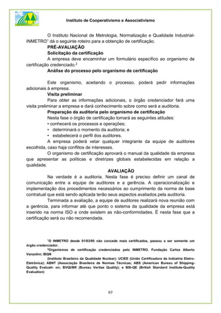 Instituto de Cooperativismo e Associativismo
67
O Instituto Nacional de Metrologia, Normalização e Qualidade Industrial-
INMETRO1 dá o seguinte roteiro para a obtenção de certificação.
PRÉ-AVALIAÇÃO
Solicitação da certificação
A empresa deve encaminhar um formulário específico ao organismo de
certificação credenciado.2
Análise do processo pelo organismo de certificação
Este organismo, aceitando o processo, poderá pedir informações
adicionais à empresa.
Visita preliminar
Para obter as informações adicionais, o órgão credenciador fará uma
visita preliminar a empresa e dará conhecimento sobre como será a auditoria.
Preparação da auditoria pelo organismo de certificação
Nesta fase o órgão de certificação tomará as seguintes atitudes:
• conhecerá os processos e operações;
• determinará o momento da auditoria; e
• estabelecerá o perfil dos auditores.
A empresa poderá vetar qualquer integrante da equipe de auditores
escolhida, caso haja conflitos de interesses.
O organismo de certificação aprovará o manual da qualidade da empresa
que apresentar as políticas e diretrizes globais estabelecidas em relação a
qualidade.
AVALIAÇÃO
Na verdade é a auditoria. Nesta fase é preciso definir um canal de
comunicação entre a equipe de auditores e a gerência. A operacionalização e
implementação dos procedimentos necessários ao cumprimento da norma de base
contratual que está sendo aplicada terão seus aspectos avaliados pela auditoria.
Terminada a avaliação, a equipe de auditores realizará nova reunião com
a gerência, para informar até que ponto o sistema da qualidade da empresa está
inserido na norma ISO e cnde existem as não-conformidades. É nesta fase que a
certificação será ou não recomendada.
1
O INMETRO desde 01/03/95 não concede mais certificados, passou a ser somente um
órgão credenciador.
2
Organismos de certificação credenciados pelo INMETRO. Fundação Carlos Alberto
Vanzolini; IBQN
(Instituto Brasileiro da Qualidade Nuclear); UCIEE (União Certificadora da Indústria Eletro-
Eletrônica); ABNT (Associação Brasileira de Normas Técnicas; ABS (American Bureau of Shipping-
Quality Evaluati- on; BVQI/BR (Bureau Veritas Quality); e BSI-QE (British Standard Institute-Quality
Evaluation)
 