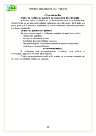 Instituto de Cooperativismo e Associativismo
68
PÓS-AVALIAÇÂO
Análise do relatório de auditoria pelo organismo de certificação
A decisão final a concessão da certificação será dada após estudos que
determinarão se as não-conformidades detectadas são relevantes. Será dado um
prazo para que a empresa implemente as ações corretivas, solicitando posterior-
mente nova avaliação.
Emissão do certificado e contrato
Se a empresa conseguir o certificado, receberá os seguintes registros:
• Relatório de auditoria;
• Informe de não-conformidades;
• Certificado de conformidades e anexos;
• Procedimento para utilização do símbolo de empresa certificada;
• Lista de empresas certificadas.
ACOMPANHAMENTO
A certificação terá acompanhamento constante, para verificar a
continuidade dos procedimentos estabelecidos.
É dado ao organismo de certificação o poder de suspender, cancelar ou
re- vogar o certificado obtido pela empresa.
 