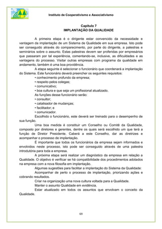 Instituto de Cooperativismo e Associativismo
69
Capítulo 7
IMPLANTAÇÃO DA QUALIDADE
A primeira etapa é o dirigente estar convencido da necessidade e
vantagem da implantação de um Sistema de Qualidade em sua empresa. Isto pode
ser conseguido através do comparecimento, por parte do dirigente, a palestras e
seminários sobre o assunto. Estas palestras devem ser proferidas por empresários
que passaram por tal experiência, comentando-se, inclusive, as dificuldades e as
vantagens do processo. Visitar outras empresas com programa da qualidade em
andamento, também é uma boa providência.
A etapa seguinte é selecionar o funcionário que coordenará a implantação
do Sistema. Este funcionário deverá preencher os seguintes requisitos:
• conhecimento profundo da empresa;
• respeito pelos colegas;
• comunicativo;
• boa cultura e que seja um profissional atualizado.
As funções desse funcionário serão:
• consultor;
• catalisador de mudanças;
• facilitador; e
• comunicador.
Escolhido o funcionário, este deverá ser treinado para o desempenho de
sua função.
Uma boa medida é constituir um Conselho ou Comitê da Qualidade,
composto por diretores e gerentes, dentre os quais será escolhido um que terá a
função de Diretor Presidente. Caberá a este Conselho, dar as diretrizes e
acompanhar o processo de implantação.
É importante que todos os funcionários da empresa sejam informados e
envolvidos neste processo, isto pode ser conseguido através de uma palestra
introdutória para toda a empresa.
A próxima etapa será realizar um diagnóstico da empresa em relação a
Qualidade. O objetivo é verificar se há compatibilidade dos procedimentos adotados
na empresa com a nova filosofia em implantação.
Algumas sugestões para facilitar a implantação do Sistema da Qualidade:
Acompanhar de perto o processo de implantação, priorizando ações e
cobrando resultados.
Criar na organização uma nova cultura voltada para a Qualidade.
Manter o assunto Qualidade em evidência.
Estar atualizado em todos os assuntos que envolvam o conceito da
Qualidade.
 