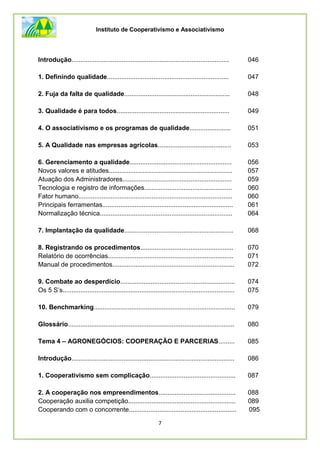 Instituto de Cooperativismo e Associativismo
7
Introdução........................................................................................ 046
1. Definindo qualidade.................................................................... 047
2. Fuja da falta de qualidade........................................................... 048
3. Qualidade é para todos............................................................... 049
4. O associativismo e os programas de qualidade....................... 051
5. A Qualidade nas empresas agrícolas......................................... 053
6. Gerenciamento a qualidade......................................................... 056
Novos valores e atitudes..................................................................... 057
Atuação dos Administradores............................................................. 059
Tecnologia e registro de informações................................................. 060
Fator humano...................................................................................... 060
Principais ferramentas......................................................................... 061
Normalização técnica.......................................................................... 064
7. Implantação da qualidade............................................................. 068
8. Registrando os procedimentos.................................................... 070
Relatório de ocorrências...................................................................... 071
Manual de procedimentos.................................................................... 072
9. Combate ao desperdício................................................................ 074
Os 5 S’s................................................................................................ 075
10. Benchmarking............................................................................... 079
Glossário............................................................................................. 080
Tema 4 – AGRONEGÓCIOS: COOPERAÇÃO E PARCERIAS......... 085
Introdução........................................................................................... 086
1. Cooperativismo sem complicação................................................ 087
2. A cooperação nos empreendimentos........................................... 088
Cooperação auxilia competição............................................................ 089
Cooperando com o concorrente............................................................ 095
 