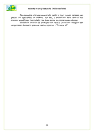 Instituto de Cooperativismo e Associativismo
70
Nos negócios o tempo passa muito rápido e é um recurso escasso que
precisa ser aproveitado ao máximo. Por isso, o empresário deve valer-se dos
avanços tecnológicos (computador, fax, telex, xerox, etc.) para vencer o tempo.
Alterar um processo de produção com vistas a Qualidade Total pode ser
um processo demorado, por esse motivo, é preciso - "Começar já!"
 