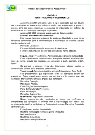 Instituto de Cooperativismo e Associativismo
71
Capítulo 8
REGISTRANDO OS PROCEDIMENTOS
As informações têm um grande valor e é por essa razão que elas devem
ser processadas em documentos facilitando assim, seu arquivamento e posterior
acesso. Uma das ações sistêmicas necessárias na implantação de Sistema da
Qualidade é a documentação das etapas do processo.
A norma ISO 9000 considera quatro níveis de documentação:
Primeiro nível- Manual da Qualidade
Este manual descreve o sistema de gestão da Qualidade e serve como
referência permanente para a implementação e manutenção do sistema. Deverá
constar neste manual:
Política da Qualidade.
Estrutura de implementação e manutenção do sistema.
Forma de trabalho para atender aos requisitos da norma adotada.
Segundo nível- Procedimentos Administrativos do Sistema da Qualidade
Estes procedimentos detalham como a empresa atenderá a cada um dos
itens da norma, através das respostas às perguntas: o que?, quando?, onde?,
quem?
Os primeiro e segundo níveis são documentos básicos sujeitos a
auditorias dos clientes e das entidades certificadoras.
Terceiro nível- Procedimentos Operacionais Existentes em Cada Órgão
São procedimentos que especificam como as operações devem ser
executadas. Estes procedimentos devem ser escritos em documentos que são
nomeados diferentemente em cada órgão a que pertençam:
Manual de Operação.
Métodos de Análise.
Especificações de matéria-prima.
Plano de Manutenção Preventiva.
Plano de Inspeção.
Manual de Suprimentos.
Quarto nível- Registros da Qualidade
Nestes documentos são registrados os dados que confirmam a
conformidade das operações e produtos com a especificação que atenda aos
requisitos estabelecidos no Sistema da Qualidade através do Manual da Qualidade
(primeiro nível).
Exemplos de registros da qualidade:
Relatório dó Inspeção de matéria-prima e Produtos.
Dados de Ensaios.
Relatórios de Auditoria.
Dados de Calibraçâo/Aferição.
 