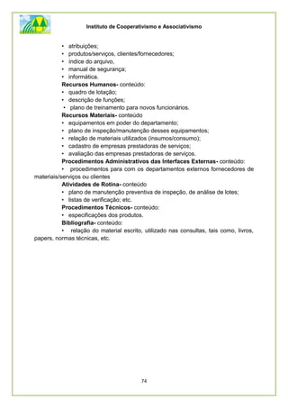 Instituto de Cooperativismo e Associativismo
74
• atribuições;
• produtos/serviços, clientes/fornecedores;
• índice do arquivo,
• manual de segurança;
• informática.
Recursos Humanos- conteúdo:
• quadro de lotação;
• descrição de funções;
• plano de treinamento para novos funcionários.
Recursos Materiais- conteúdo
• equipamentos em poder do departamento;
• plano de inspeção/manutenção desses equipamentos;
• relação de materiais utilizados (insumos/consumo);
• cadastro de empresas prestadoras de serviços;
• avaliação das empresas prestadoras de serviços.
Procedimentos Administrativos das Interfaces Externas- conteúdo:
• procedimentos para com os departamentos externos fornecedores de
materiais/serviços ou clientes
Atividades de Rotina- conteúdo
• plano de manutenção preventiva de inspeção, de análise de lotes;
• listas de verificação; etc.
Procedimentos Técnicos- conteúdo:
• especificações dos produtos.
Bibliografia- conteúdo:
• relação do material escrito, utilizado nas consultas, tais como, livros,
papers, normas técnicas, etc.
 