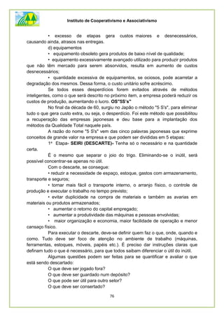 Instituto de Cooperativismo e Associativismo
76
• excesso de etapas gera custos maiores e desnecessários,
causando ainda, atrasos nas entregas.
d) equipamentos
• equipamento obsoleto gera produtos de baixo nível de qualidade;
• equipamento excessivamente avançado utilizado para produzir produtos
que não têm mercado para serem absorvidos, resulta em aumento de custos
desnecessários;
• quantidade excessiva de equipamentos, se ociosos, pode acarretar a
degradação dos mesmos. Dessa forma, o custo unitário sofre acréscimo.
Se todos esses desperdícios forem evitados através de métodos
inteligentes, como o que será descrito no próximo item, a empresa poderá reduzir os
custos de produção, aumentando o lucro. OS"5S’s"
No final da década de 60, surgiu no Japão o método "5 S's", para eliminar
tudo o que gera custo extra, ou seja, o desperdício. Foi este método que possibilitou
a recuperação das empresas japonesas e deu base para a implantação dos
métodos da Qualidade Total naquele país.
A razão do nome "5 S's" vem das cinco palavras japonesas que exprime
conceitos de grande valor na empresa e que podem ser divididas em 5 etapas:
1a Etapa- SEIRI (DESCARTE)- Tenha só o necessário e na quantidade
certa.
É o mesmo que separar o joio do trigo. Eliminando-se o inútil, será
possível concentrar-se apenas no útil.
Com o descarte, se consegue:
• reduzir a necessidade de espaço, estoque, gastos com armazenamento,
transporte e seguros;
• tornar mais fácil o transporte interno, o arranjo físico, o controle de
produção e executar o trabalho no tempo previsto;
• evitar duplicidade na compra de materiais e também as avarias em
materiais ou produtos armazenados;
• aumentar o retorno do capital empregado;
• aumentar a produtividade das máquinas e pessoas envolvidas;
• maior organização e economia, maior facilidade de operação e menor
cansaço físico.
Para executar o descarte, deve-se definir quem faz o que, onde, quando e
como. Tudo deve ser foco de atenção no ambiente de trabalho (máquinas,
ferramentas, estoques, móveis, papéis etc.). É preciso dar instruções claras que
definam tudo o que é necessário, para que todos saibam diferenciar o útil do inútil.
Algumas questões podem ser feitas para se quantificar e avaliar o que
está sendo descartado:
O que deve ser jogado fora?
O que deve ser guardado num depósito?
O que pode ser útil para outro setor?
O que deve ser consertado?
 