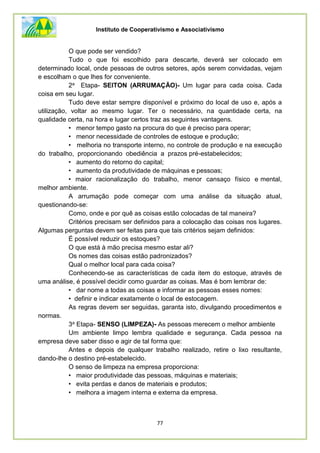 Instituto de Cooperativismo e Associativismo
77
O que pode ser vendido?
Tudo o que foi escolhido para descarte, deverá ser colocado em
determinado local, onde pessoas de outros setores, após serem convidadas, vejam
e escolham o que lhes for conveniente.
2a Etapa- SEITON (ARRUMAÇÃO)- Um lugar para cada coisa. Cada
coisa em seu lugar.
Tudo deve estar sempre disponível e próximo do local de uso e, após a
utilização, voltar ao mesmo lugar. Ter o necessário, na quantidade certa, na
qualidade certa, na hora e lugar certos traz as seguintes vantagens.
• menor tempo gasto na procura do que é preciso para operar;
• menor necessidade de controles de estoque e produção;
• melhoria no transporte interno, no controle de produção e na execução
do trabalho, proporcionando obediência a prazos pré-estabelecidos;
• aumento do retorno do capital;
• aumento da produtividade de máquinas e pessoas;
• maior racionalização do trabalho, menor cansaço físico e mental,
melhor ambiente.
A arrumação pode começar com uma análise da situação atual,
questionando-se:
Como, onde e por quê as coisas estão colocadas de tal maneira?
Critérios precisam ser definidos para a colocação das coisas nos lugares.
Algumas perguntas devem ser feitas para que tais critérios sejam definidos:
É possível reduzir os estoques?
O que está à mão precisa mesmo estar ali?
Os nomes das coisas estão padronizados?
Qual o melhor local para cada coisa?
Conhecendo-se as características de cada item do estoque, através de
uma análise, é possível decidir como guardar as coisas. Mas é bom lembrar de:
• dar nome a todas as coisas e informar as pessoas esses nomes:
• definir e indicar exatamente o local de estocagem.
As regras devem ser seguidas, garanta isto, divulgando procedimentos e
normas.
3a Etapa- SENSO (LIMPEZA)- As pessoas merecem o melhor ambiente
Um ambiente limpo lembra qualidade e segurança. Cada pessoa na
empresa deve saber disso e agir de tal forma que:
Antes e depois de qualquer trabalho realizado, retire o lixo resultante,
dando-lhe o destino pré-estabelecido.
O senso de limpeza na empresa proporciona:
• maior produtividade das pessoas, máquinas e materiais;
• evita perdas e danos de materiais e produtos;
• melhora a imagem interna e externa da empresa.
 