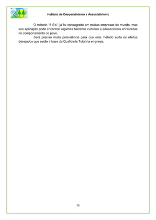 Instituto de Cooperativismo e Associativismo
79
O método "5 S's", já foi consagrado em muitas empresas do mundo, mas
sua aplicação pode encontrar algumas barreiras culturais e educacionais enraizadas
no comportamento do povo.
Será preciso muita persistência para que este método surta os efeitos
desejados que serão a base da Qualidade Total na empresa.
 