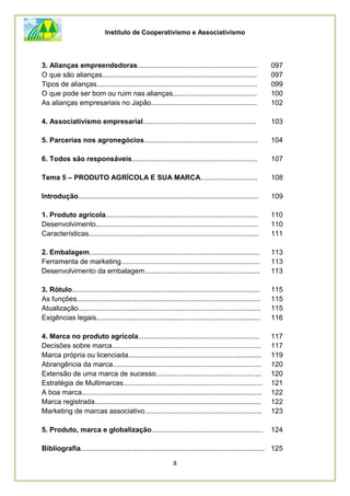 Instituto de Cooperativismo e Associativismo
8
3. Alianças empreendedoras............................................................. 097
O que são alianças............................................................................... 097
Tipos de alianças.................................................................................. 099
O que pode ser bom ou ruim nas alianças........................................... 100
As alianças empresariais no Japão...................................................... 102
4. Associativismo empresarial.......................................................... 103
5. Parcerias nos agronegócios.......................................................... 104
6. Todos são responsáveis................................................................ 107
Tema 5 – PRODUTO AGRÍCOLA E SUA MARCA............................. 108
Introdução............................................................................................ 109
1. Produto agrícola.............................................................................. 110
Desenvolvimento................................................................................... 110
Características....................................................................................... 111
2. Embalagem....................................................................................... 113
Ferramenta de marketing....................................................................... 113
Desenvolvimento da embalagem........................................................... 113
3. Rótulo................................................................................................ 115
As funções.............................................................................................. 115
Atualização............................................................................................. 115
Exigências legais.................................................................................... 116
4. Marca no produto agrícola.............................................................. 117
Decisões sobre marca............................................................................ 117
Marca própria ou licenciada.................................................................... 119
Abrangência da marca............................................................................ 120
Extensão de uma marca de sucesso...................................................... 120
Estratégia de Multimarcas....................................................................... 121
A boa marca............................................................................................ 122
Marca registrada..................................................................................... 122
Marketing de marcas associativo............................................................ 123
5. Produto, marca e globalização......................................................... 124
Bibliografia.............................................................................................. 125
 