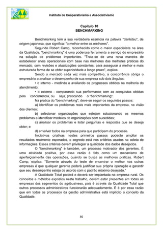 Instituto de Cooperativismo e Associativismo
80
Capítulo 10
BENCHMARKING
Benchmarking tem a sua verdadeira essência na palavra "dantotsu", de
origem japonesa, que significa: "o melhor entre os melhores".
Segundo Robert Camp, reconhecido como o maior especialista na área
da Qualidade, "benchmarking" é uma poderosa ferramenta a serviço do empresário
na solução de problemas importantes. "Trata-se de uma nova maneira de
estabelecer alvos operacionais com base nas melhores das melhores práticas do
mercado, com revisões e atualizações constantes, para assegurar a melhor e mais
estruturada forma de se obter superioridade a longo prazo", explica.
Sendo o mercado cada vez mais competitivo, a concorrência obriga o
empresário a analisar o desempenho de sua empresa sob dois ângulos:
• o interno - medindo e avaliando os progressos obtidos na melhoria do
atendimento;
• o externo - comparando sua performance com as conquistas obtidas
pela concorrência, ou seja, praticando o "benchmarking".
Na pratica do "benchmarking", deve-se seguir os seguintes passos:
a) identificar os problemas reais mais importantes da empresa, na visão
dos clientes;
b) selecionar organizações que estejam solucionando os mesmos
problemas e identificar modelos de organizações bem sucedidas;
c) analisar os problemas e listar perguntas e respostas que se deseja
obter; e
d) envolver todos na empresa para que participem do processo.
Iniciativas criativas nestes primeiros passos poderão ampliar os
resultados realmente esperados, o segredo está nos critérios usados na coleta de
informações. Esses critérios devem privilegiar a qualidade dos dados desejados.
O "benchmarking" é também, um processo motivador dos gerentes. É
uma atividade positiva, por essa razão é tido como um mecanismo de
aperfeiçoamento das operações, quando se busca as melhores praticas. Robert
Camp, explica: "Somente através do teste de encontrar o melhor nas outras
empresas é que qualquer gerente poderá justificar sua própria operação e garantir
que seu desempenho esteja de acordo com o padrão máximo desejado.”
A Qualidade Total poderá e deverá ser implantada na empresa rural. Os
conceitos e métodos expostos neste trabalho, devem estar presentes em todas as
empresas dos segmentos do agribusiness, pois é através da Qualidade Total que
outros processos administrativos funcionarão adequadamente. E é por essa razão
que em todos os processos da gestão administrativa está implícito o conceito da
Qualidade.
 