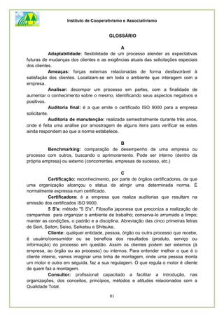 Instituto de Cooperativismo e Associativismo
81
GLOSSÁRIO
A
Adaptabilidade: flexibilidade de um processo atender as expectativas
futuras de mudanças dos clientes e as exigências atuais das solicitações especiais
dos clientes.
Ameaças: forças externas relacionadas de forma desfavorável à
satisfação dos clientes. Localizam-se em todo o ambiente que interagem com a
empresa.
Analisar: decompor um processo em partes, com a finalidade de
aumentar o conhecimento sobre o mesmo, identificando seus aspectos negativos e
positivos.
Auditoria final: é a que emite o certificado ISO 9000 para a empresa
solicitante.
Auditoria de manutenção: realizada semestralmente durante três anos,
onde é feita uma análise por amostragem de alguns itens para verificar se estes
ainda respondem ao que a norma estabelece.
B
Benchmarking: comparação de desempenho de uma empresa ou
processo com outros, buscando o aprimoramento. Pode ser interno (dentro da
própria empresa) ou externo (concorrentes, empresas de sucesso, etc.)
C
Certificação: reconhecimento, por parte de órgãos certificadores, de que
uma organização alcançou o status de atingir uma determinada norma. É
normalmente expressa num certificado.
Certificadora: é a empresa que realiza auditorias que resultam na
emissão dos certificados ISO 9000.
5 S’s: método "5 S's". Filosofia japonesa que preconiza a realização de
campanhas para organizar o ambiente de trabalho; conserva-lo arrumado e limpo;
manter as condições, o padrão e a disciplina. Abreviação das cinco primeiras letras
de Seiri, Seiton, Seiso, Seiketsu e Shitsuke.
Cliente: qualquer entidade, pessoa, órgão ou outro processo que recebe,
é usuário/consumidor ou se beneficia dos resultados (produto, serviço ou
informação) do processo em questão. Assim os clientes podem ser externos (à
empresa, ao órgão ou ao processo) ou internos. Para entender melhor o que é o
cliente interno, vamos imaginar uma linha de montagem, onde uma pessoa monta
um motor e outra em seguida, faz a sua regulagem. O que regula o motor é cliente
de quem faz a montagem.
Consultor: profissional capacitado a facilitar a introdução, nas
organizações, dos conceitos, princípios, métodos e atitudes relacionados com a
Qualidade Total.
 