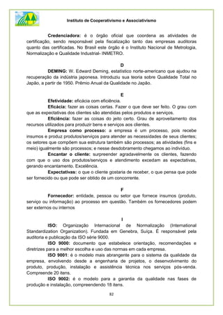 Instituto de Cooperativismo e Associativismo
82
Credenciadora: é o órgão oficial que coordena as atividades de
certificação, sendo responsável pela fiscalização tanto das empresas auditoras
quanto das certificadas. No Brasil este órgão é o Instituto Nacional de Metrologia,
Normalização e Qualidade Industrial- INMETRO.
D
DEMING: W. Edward Deming, estatístico norte-americano que ajudou na
recuperação da indústria japonesa. Introduziu sua teoria sobre Qualidade Total no
Japão, a partir de 1950. Prêmio Anual da Qualidade no Japão.
E
Efetividade: eficácia com eficiência.
Eficácia: fazer as coisas certas. Fazer o que deve ser feito. O grau com
que as expectativas dos clientes são atendidas pelos produtos e serviços.
Eficiência: fazer as coisas do jeito certo. Grau de aproveitamento dos
recursos utilizados para produzir bens e serviços aos clientes.
Empresa como processo: a empresa é um processo, pois recebe
insumos e produz produtos/serviços para atender as necessidades de seus clientes;
os setores que compõem sua estrutura também são processos; as atividades (fins e
meio) igualmente são processos; e nesse desdobramento chegamos ao indivíduo.
Encantar o cliente: surpreender agradavelmente os clientes, fazendo
com que o uso dos produtos/serviços e atendimento excedam as expectativas,
gerando encantamento. Excelência.
Expectativas: o que o cliente gostaria de receber, o que pensa que pode
ser fornecido ou que pode ser obtido de um concorrente.
F
Fornecedor: entidade, pessoa ou setor que fornece insumos (produto,
serviço ou informação) ao processo em questão. Também os fornecedores podem
ser externos ou internos
I
ISO: Organização Internacional de Normalização (International
Standardization Organization). Fundada em Genebra, Suíça. É responsável pela
auditoria e publicação da ISO série 9000.
ISO 9000: documento que estabelece orientação, recomendações e
diretrizes para a melhor escolha e uso das normas em cada empresa.
ISO 9001: é o modelo mais abrangente para o sistema da qualidade da
empresa, envolvendo desde a engenharia de projetos, o desenvolvimento do
produto, produção, instalação e assistência técnica nos serviços pós-venda.
Compreende 20 itens.
ISO 9002: é o modelo para a garantia da qualidade nas fases de
produção e instalação, compreendendo 18 itens.
 