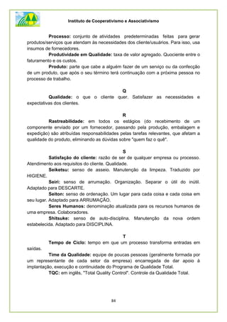 Instituto de Cooperativismo e Associativismo
84
Processo: conjunto de atividades predeterminadas feitas para gerar
produtos/serviços que atendam às necessidades dos cliente/usuários. Para isso, usa
insumos de fornecedores.
Produtividade em Qualidade: taxa de valor agregado. Quociente entre o
faturamento e os custos.
Produto: parte que cabe a alguém fazer de um serviço ou da confecção
de um produto, que após o seu término terá continuação com a próxima pessoa no
processo de trabalho.
Q
Qualidade: o que o cliente quer. Satisfazer as necessidades e
expectativas dos clientes.
R
Rastreabilidade: em todos os estágios (do recebimento de um
componente enviado por um fornecedor, passando pela produção, embalagem e
expedição) são atribuídas responsabilidades pelas tarefas relevantes, que afetam a
qualidade do produto, eliminando as dúvidas sobre "quem faz o quê".
S
Satisfação do cliente: razão de ser de qualquer empresa ou processo.
Atendimento aos requisitos do cliente. Qualidade.
Seiketsu: senso de asseio. Manutenção da limpeza. Traduzido por
HIGIENE.
Seiri: senso de arrumação. Organização. Separar o útil do inútil.
Adaptado para DESCARTE.
Seiton: senso de ordenação. Um lugar para cada coisa e cada coisa em
seu lugar. Adaptado para ARRUMAÇÃO.
Seres Humanos: denominação atualizada para os recursos humanos de
uma empresa. Colaboradores.
Shitsuke: senso de auto-disciplina. Manutenção da nova ordem
estabelecida. Adaptado para DISCIPLINA.
T
Tempo de Ciclo: tempo em que um processo transforma entradas em
saídas.
Time da Qualidade: equipe de poucas pessoas (geralmente formada por
um representante de cada setor da empresa) encarregada de dar apoio à
implantação, execução e continuidade do Programa de Qualidade Total.
TQC: em inglês, "Total Quality Control". Controle da Qualidade Total.
 