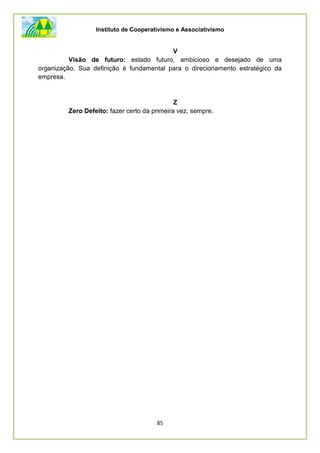 Instituto de Cooperativismo e Associativismo
85
V
Visão de futuro: estado futuro, ambicioso e desejado de uma
organização. Sua definição é fundamental para o direcionamento estratégico da
empresa.
Z
Zero Defeito: fazer certo da primeira vez, sempre.
 