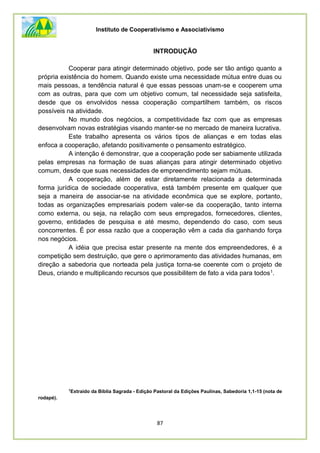 Instituto de Cooperativismo e Associativismo
87
INTRODUÇÃO
Cooperar para atingir determinado objetivo, pode ser tão antigo quanto a
própria existência do homem. Quando existe uma necessidade mútua entre duas ou
mais pessoas, a tendência natural é que essas pessoas unam-se e cooperem uma
com as outras, para que com um objetivo comum, tal necessidade seja satisfeita,
desde que os envolvidos nessa cooperação compartilhem também, os riscos
possíveis na atividade.
No mundo dos negócios, a competitividade faz com que as empresas
desenvolvam novas estratégias visando manter-se no mercado de maneira lucrativa.
Este trabalho apresenta os vários tipos de alianças e em todas elas
enfoca a cooperação, afetando positivamente o pensamento estratégico.
A intenção é demonstrar, que a cooperação pode ser sabiamente utilizada
pelas empresas na formação de suas alianças para atingir determinado objetivo
comum, desde que suas necessidades de empreendimento sejam mútuas.
A cooperação, além de estar diretamente relacionada a determinada
forma jurídica de sociedade cooperativa, está também presente em qualquer que
seja a maneira de associar-se na atividade econômica que se explore, portanto,
todas as organizações empresariais podem valer-se da cooperação, tanto interna
como externa, ou seja, na relação com seus empregados, fornecedores, clientes,
governo, entidades de pesquisa e até mesmo, dependendo do caso, com seus
concorrentes. É por essa razão que a cooperação vêm a cada dia ganhando força
nos negócios.
A idéia que precisa estar presente na mente dos empreendedores, é a
competição sem destruição, que gere o aprimoramento das atividades humanas, em
direção a sabedoria que norteada pela justiça torna-se coerente com o projeto de
Deus, criando e multiplicando recursos que possibilitem de fato a vida para todos1.
1
Extraído da Bíblia Sagrada - Edição Pastoral da Edições Paulinas, Sabedoria 1,1-15 (nota de
rodapé).
 
