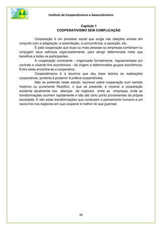 Instituto de Cooperativismo e Associativismo
88
Capítulo 1
COOPERATIVISMO SEM COMPLICAÇÃO
Cooperação é um processo social que surge nas relações sociais em
conjunto com a adaptação, a assimilação, a concorrência, a oposição, etc.
É pela cooperação que duas ou mais pessoas ou empresas combinam ou
conjugam seus esforços organizadamente, para atingir determinada meta que
beneficie a todos os participantes.
A cooperação consciente - organizada formalmente, regulamentada por
contrato e visando fins econômicos - dá origem a determinados grupos econômicos.
Entre estes encontra-se a cooperativa.
Cooperativismo é a doutrina que deu base teórica as realizações
cooperativas, portanto é posterior à prática cooperativista.
Não se pretende neste estudo, escrever sobre cooperação num sentido
histórico ou puramente filosófico, o que se pretende, é mostrar a cooperação
existente atualmente nas alianças de negócios entre as empresas, onde as
transformações ocorrem rapidamente e são até certo ponto provenientes da própria
sociedade. E são estas transformações que conduzem o pensamento humano a um
raciocínio nos negócios em que cooperar é melhor do que guerrear.
 