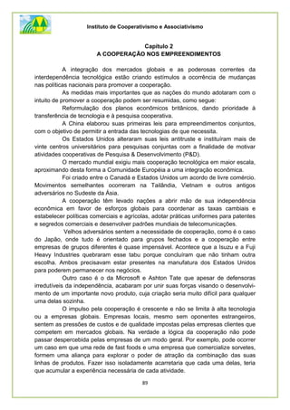 Instituto de Cooperativismo e Associativismo
89
Capítulo 2
A COOPERAÇÃO NOS EMPREENDIMENTOS
A integração dos mercados globais e as poderosas correntes da
interdependência tecnológica estão criando estímulos a ocorrência de mudanças
nas políticas nacionais para promover a cooperação.
As medidas mais importantes que as nações do mundo adotaram com o
intuito de promover a cooperação podem ser resumidas, como segue:
Reformulação dos planos econômicos britânicos, dando prioridade à
transferência de tecnologia e à pesquisa cooperativa.
A China elaborou suas primeiras leis para empreendimentos conjuntos,
com o objetivo de permitir a entrada das tecnologias de que necessita.
Os Estados Unidos alteraram suas leis antitruste e instituíram mais de
vinte centros universitários para pesquisas conjuntas com a finalidade de motivar
atividades cooperativas de Pesquisa & Desenvolvimento (P&D).
O mercado mundial exigiu mais cooperação tecnológica em maior escala,
aproximando desta forma a Comunidade Européia a uma integração econômica.
Foi criado entre o Canadá e Estados Unidos um acordo de livre comércio.
Movimentos semelhantes ocorreram na Tailândia, Vietnam e outros antigos
adversários no Sudeste da Ásia.
A cooperação têm levado nações a abrir mão de sua independência
econômica em favor de esforços globais para coordenar as taxas cambiais e
estabelecer políticas comerciais e agrícolas, adotar práticas uniformes para patentes
e segredos comerciais e desenvolver padrões mundiais de telecomunicações.
Velhos adversários sentem a necessidade de cooperação, como é o caso
do Japão, onde tudo é orientado para grupos fechados e a cooperação entre
empresas de grupos diferentes é quase impensável. Acontece que a Isuzu e a Fuji
Heavy Industries quebraram esse tabu porque concluíram que não tinham outra
escolha. Ambos precisavam estar presentes na manufatura dos Estados Unidos
para poderem permanecer nos negócios.
Outro caso é o da Microsoft e Ashton Tate que apesar de defensoras
irredutíveis da independência, acabaram por unir suas forças visando o desenvolvi-
mento de um importante novo produto, cuja criação seria muito difícil para qualquer
uma delas sozinha.
O impulso pela cooperação é crescente e não se limita à alta tecnologia
ou a empresas globais. Empresas locais, mesmo sem oponentes estrangeiros,
sentem as pressões de custos e de qualidade impostas pelas empresas clientes que
competem em mercados globais. Na verdade a lógica da cooperação não pode
passar despercebida pelas empresas de um modo geral. Por exemplo, pode ocorrer
um caso em que uma rede de fast foods e uma empresa que comercialize sorvetes,
formem uma aliança para explorar o poder de atração da combinação das suas
linhas de produtos. Fazer isso isoladamente acarretaria que cada uma delas, teria
que acumular a experiência necessária de cada atividade.
 