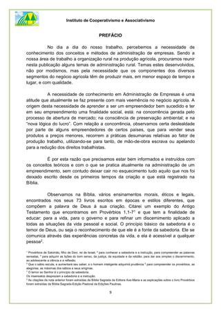 Instituto de Cooperativismo e Associativismo
9
PREFÁCIO
No dia a dia do nosso trabalho, percebemos a necessidade de
conhecimento dos conceitos e métodos de administração de empresas. Sendo a
nossa área de trabalho a organização rural na produção agrícola, procuramos reunir
nesta publicação alguns temas de administração rural. Temas estes desenvolvidos,
não por modismos, mas pela necessidade que os componentes dos diversos
segmentos do negócio agrícola têm de produzir mais, em menor espaço de tempo e
lugar, e com qualidade.
A necessidade de conhecimento em Administração de Empresas é uma
atitude que atualmente se faz presente com mais veemência no negócio agrícola. A
origem desta necessidade de aprender a ser um empreendedor bem sucedido e ter
em seu empreendimento uma finalidade social, está: na concorrência gerada pelo
processo de abertura de mercado; na consciência de preservação ambiental; e na
“nova lógica do lucro”. Com relação a concorrência, observamos certa deslealdade
por parte de alguns empreendedores de certos países, que para vender seus
produtos a preços menores, recorrem a práticas desumanas relativas ao fator de
produção trabalho, utilizando-se para tanto, de mão-de-obra escrava ou apelando
para a redução dos direitos trabalhistas.
É por esta razão que precisamos estar bem informados e instruídos com
os conceitos teóricos e com o que se pratica atualmente na administração de um
empreendimento, sem contudo deixar cair no esquecimento tudo aquilo que nos foi
deixado escrito desde os primeiros tempos da criação e que está registrado na
Bíblia.
Observamos na Bíblia, vários ensinamentos morais, éticos e legais,
encontrados nos seus 73 livros escritos em épocas e estilos diferentes, que
compõem a palavra de Deus à sua criação. Citarei um exemplo do Antigo
Testamento que encontramos em Provérbios 1,1-71 e que tem a finalidade de
educar: para a vida, para o governo e para refinar um discernimento aplicado a
todas as situações da vida pessoal e social. O princípio básico da sabedoria é o
temor de Deus, ou seja o reconhecimento de que ele é a fonte da sabedoria. Ele se
comunica através das experiências concretas da vida, e ela é acessível a qualquer
pessoa2.
1
Provérbios de Salomão, filho de Davi, rei de Israel, 2
para conhecer a sabedoria e a instrução, para compreender as palavras
sensatas, 3
para adquirir as lições do bom senso, da justiça, da equidade e da retidão; para dar aos simples o discernimento,
ao adolescente a ciência e a reflexão.
5
Que o sábio escute, e aumentará seu saber; e o homem inteligente adquirirá prudência 6
para compreender os provérbios, as
alegorias, as máximas dos sábios e seus enigmas.
7
O temor ao Senhor é o princípio da sabedoria.
Os insensatos desprezam a sabedoria e a instrução.
2
As citações da nota anterior foram extraídas da Bíblia Sagrada da Editora Ave-Maria e as explicações sobre o livro Provérbios
foram extraídas da Bíblia Sagrada-Edição Pastoral da Edições Paulinas.
 