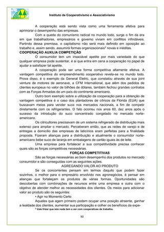 Instituto de Cooperativismo e Associativismo
90
A cooperação está sendo vista como uma ferramenta efetiva para
aprimorar o desempenho das empresas.
Com a queda do comunismo radical no mundo todo, surge o fim da era
em que trabalhadores, empresários e governo viviam em conflitos infindáveis.
Partindo dessa premissa, o capitalismo não será mais definido em oposição ao
trabalho e, assim sendo, assumirá formas organizacionais2 novas e inéditas.
COOPERAÇÃO AUXILIA COMPETIÇÃO
O consumidor tem um insaciável apetite por mais variedade do que
qualquer empresa pode sustentar, é ai que entra em cena a cooperação no papel de
ajudar a satisfazer tal apetite.
A cooperação pode ser uma forma competitiva altamente efetiva. A
vantagem competitiva do empreendimento cooperativo revela-se no mundo todo.
Prova disso, é o exemplo da General Eletric, que constatou através de sua joint
venture de motores de aeronave, a CFM International, que além dos pedidos de
clientes europeus no valor de bilhões de dólares, também fechou grandes contratos
com as Forças Armadas de um país do continente americano.
Outro bom exemplo sobre a utilização da cooperação para a obtenção de
vantagem competitiva é o caso dos plantadores de cítricos da Florida (EUA) que
buscavam meios para vender suco nos mercados nacionais, a fim de competir
diretamente com os refrigerantes. O fato ocorreu nos anos 60, dez anos após o
sucesso da introdução do suco concentrado congelado no mercado norte-
americano.
Os citricultores precisavam de um sistema refrigerado de distribuição mais
extenso para ampliar o mercado. Perceberam então, que as redes de varejo e de
entregas a domicílio das empresas de laticínios eram perfeitas para a finalidade
proposta. Fizeram alianças para a distribuição e atualmente o consumidor norte-
americano bebe suco de laranja em embalagens de cartão iguais às de leite.
Uma empresa para fortalecer a sua competitividade precisa conhecer
quais são as forças competitivas necessárias.
FORÇAS COMPETITIVAS
São as forças necessárias ao bom desempenho dos produtos no mercado
consumidor e são conseguidas com as seguintes ações.
AGREGANDO VALOR AO PRODUTO
Se os concorrentes pensam em termos daquilo que podem fazer
sozinhos, o melhor para o empresário envolvido nos agronegócios, é pensar em
alianças que fortaleçam os produtos de várias formas. Oportunidades são
descobertas com combinações de recursos entre uma empresa e outra com o
objetivo de atender melhor as necessidades dos clientes. Os meios para adicionar
valor ao produto são os seguintes:
• Agir no Momento Certo
Aqueles que agem primeiro podem ocupar uma posição atraente, ganhar
a lealdade dos clientes, aumentar sua participação e colher os benefícios da expe-
2
Vale frizar que isto nada tem a ver com cooperativas de trabalho.
 