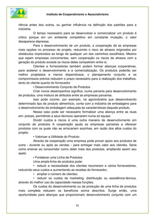 Instituto de Cooperativismo e Associativismo
91
riência antes dos outros, ou ganhar influência na definição dos padrões para a
indústria.
O tempo necessário para se desenvolver e comercializar um produto é
critico porque em um ambiente competitivo em constante mutação, o valor
desaparece depressa.
Para o desenvolvimento de um produto, a cooperação dá as empresas
mais opções no processo de projeto, reduzindo o risco de atrasos originados por
obstáculos imprevistos ao longo de qualquer um dos caminhos escolhidos. Mesmo
que sejam empresas concorrentes, sem cooperação os riscos de atrasos com a
geração do produto excede os riscos delas competirem entre si.
Clientes e fornecedores também podem formar alianças cooperativas,
para acelerar o desenvolvimento e a comercialização. Os produtos poderão ser
melhor projetados e menos dispendiosos, o planejamento conjunto e os
compromissos prévios reduzem o prazo necessário para a realização dos trabalhos,
tanto do cliente quanto do fornecedor
• Desenvolvimento Conjunto de Produtos
Criar novos desempenhos significa, numa parceria para desenvolvimento
de produtos, uma mistura de atributos entre as empresas parceiras.
Isso pode ocorrer, por exemplo, na agroindústria que desenvolvendo
determinado tipo de produto alimentício, conta com a indústria de embalagens para
o desenvolvimento da embalagem adequada às características daquele produto.
Nesse caso pode ser necessário formalizar uma aliança entre as duas
em- presas, permitindo a seus técnicos operarem numa só equipe.
Dividir custos e riscos é uma outra maneira de desenvolvimento em
conjunto de produtos A cooperação ajuda as empresas parceiras a oferecer
produtos com os quais não se arriscariam sozinhas, em razão dos altos custos do
projeto.
• Valorizar a Utilidade do Produto
Através da cooperação uma empresa pode prover apoio aos produtos de
outra - durante ou após as vendas - para entregar mais valor aos clientes. Seria
como ensinar ao consumidor como obter mais dos produtos, ampliando assim seu
apelo
• Fortalecer uma Linha de Produtos
Uma ampla linha de produtos pode:
• reduzir a necessidade dos clientes recorrerem a vários fornecedores,
reduzindo seus custos e aumentando as receitas do fornecedor;
• ampliar o número de clientes;
• reduzir os custos de marketing, distribuição ou assistência técnica,
através do melhor uso da capacidade nessas funções.
Os custos do desenvolvimento ou da produção de uma linha de produtos
mais completa reduzem os benefícios acima descritos. Surge então, uma
oportunidade para alianças que proporcionam desenvolvimento conjunto com um
 